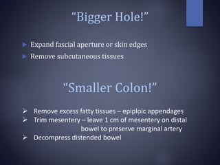 “Bigger Hole!”
 Expand fascial aperture or skin edges
 Remove subcutaneous tissues
“Smaller Colon!”
 Remove excess fatty tissues – epiploic appendages
 Trim mesentery – leave 1 cm of mesentery on distal
bowel to preserve marginal artery
 Decompress distended bowel
 