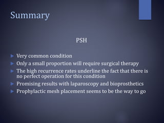 Summary
PSH
 Very common condition
 Only a small proportion will require surgical therapy
 The high recurrence rates underline the fact that there is
no perfect operation for this condition
 Promising results with laparoscopy and bioprosthetics
 Prophylactic mesh placement seems to be the way to go
 