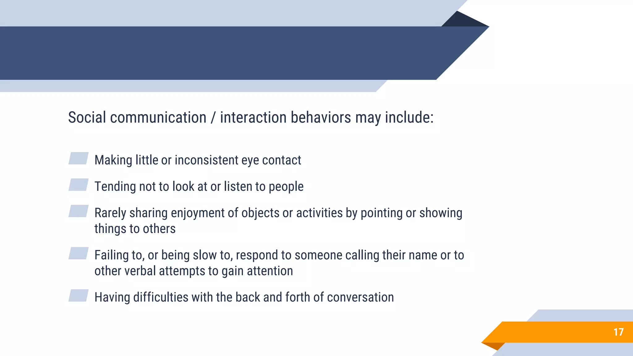 17
Social communication / interaction behaviors may include:
▰ Making little or inconsistent eye contact
▰ Tending not to look at or listen to people
▰ Rarely sharing enjoyment of objects or activities by pointing or showing
things to others
▰ Failing to, or being slow to, respond to someone calling their name or to
other verbal attempts to gain attention
▰ Having difficulties with the back and forth of conversation
 