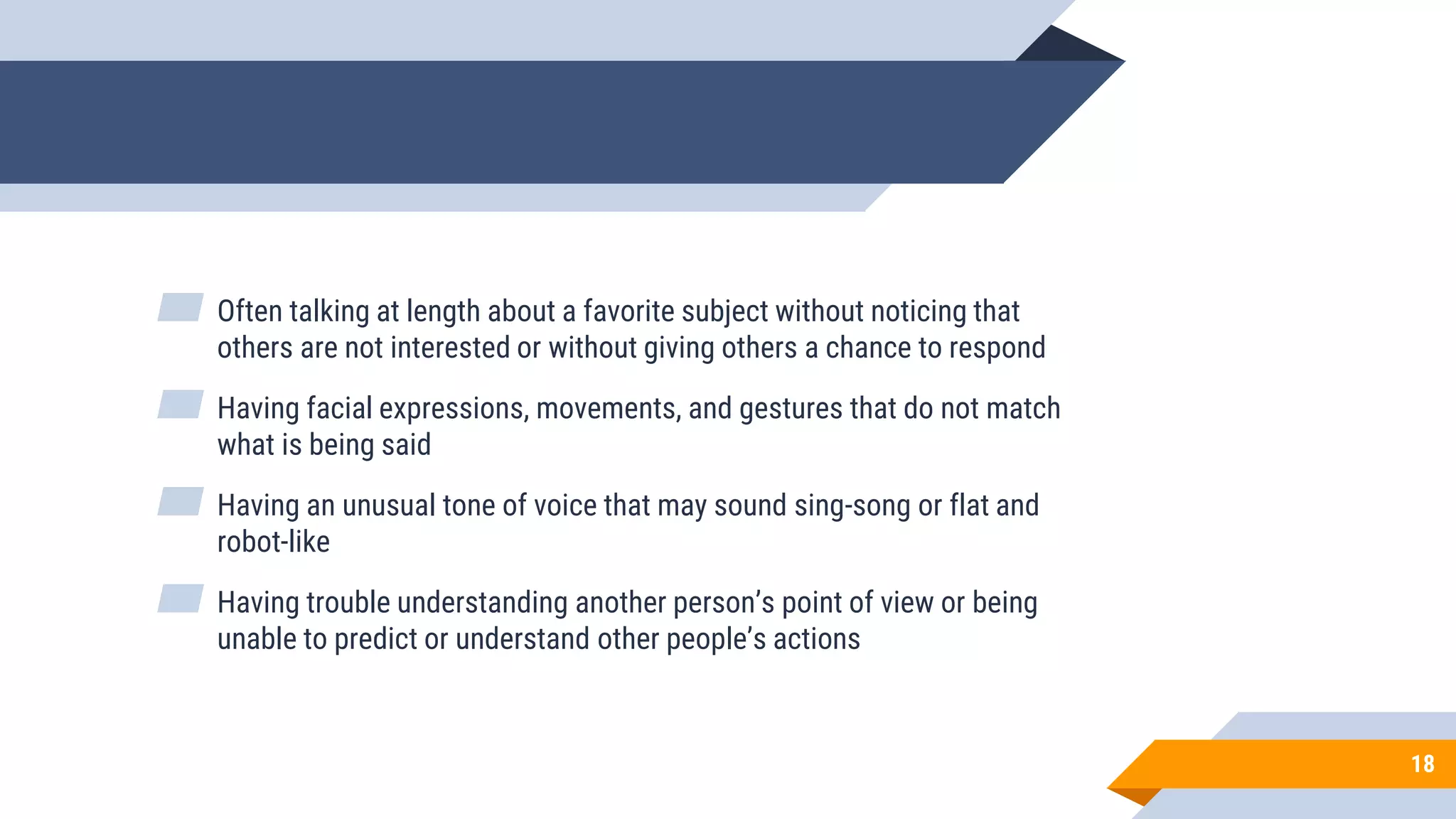 18
▰ Often talking at length about a favorite subject without noticing that
others are not interested or without giving others a chance to respond
▰ Having facial expressions, movements, and gestures that do not match
what is being said
▰ Having an unusual tone of voice that may sound sing-song or flat and
robot-like
▰ Having trouble understanding another person’s point of view or being
unable to predict or understand other people’s actions
 