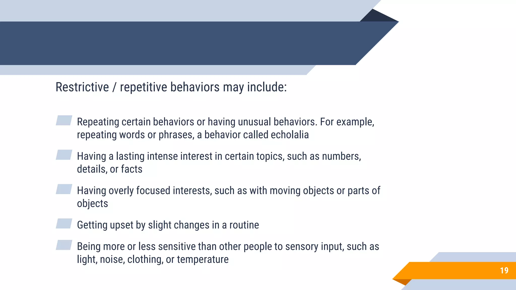 19
Restrictive / repetitive behaviors may include:
▰ Repeating certain behaviors or having unusual behaviors. For example,
repeating words or phrases, a behavior called echolalia
▰ Having a lasting intense interest in certain topics, such as numbers,
details, or facts
▰ Having overly focused interests, such as with moving objects or parts of
objects
▰ Getting upset by slight changes in a routine
▰ Being more or less sensitive than other people to sensory input, such as
light, noise, clothing, or temperature
 