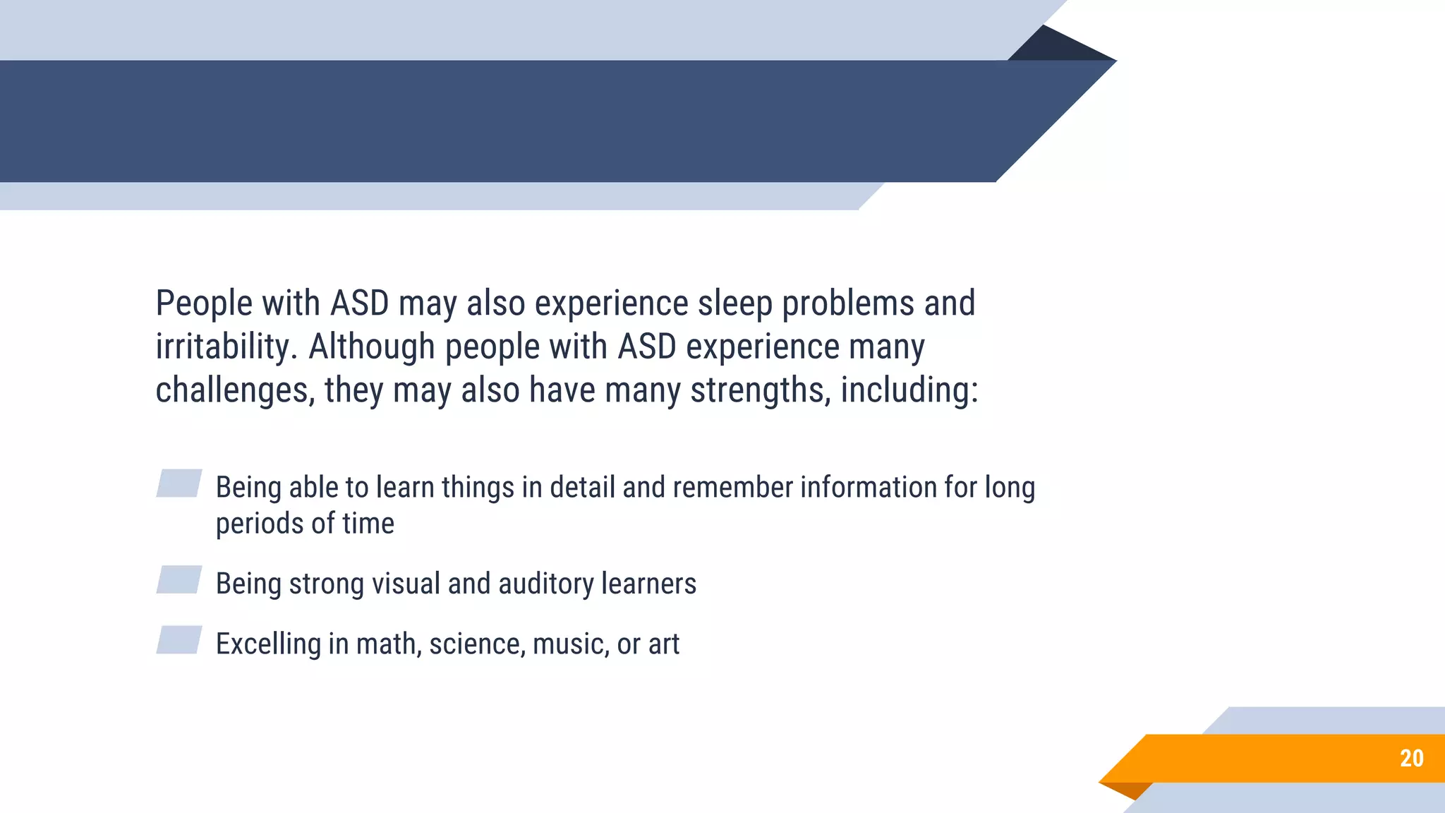 20
People with ASD may also experience sleep problems and
irritability. Although people with ASD experience many
challenges, they may also have many strengths, including:
▰ Being able to learn things in detail and remember information for long
periods of time
▰ Being strong visual and auditory learners
▰ Excelling in math, science, music, or art
 