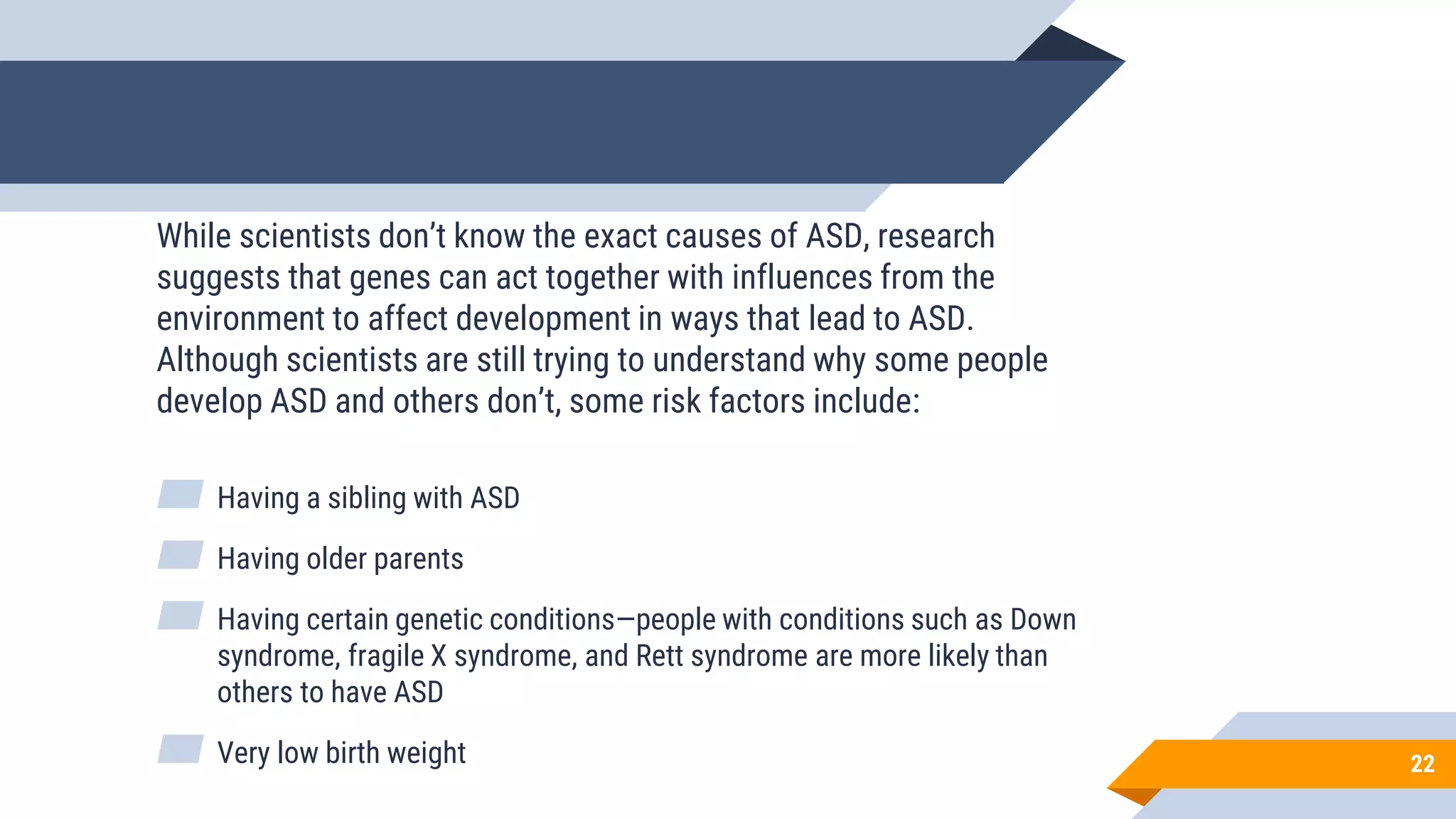 22
While scientists don’t know the exact causes of ASD, research
suggests that genes can act together with influences from the
environment to affect development in ways that lead to ASD.
Although scientists are still trying to understand why some people
develop ASD and others don’t, some risk factors include:
▰ Having a sibling with ASD
▰ Having older parents
▰ Having certain genetic conditions—people with conditions such as Down
syndrome, fragile X syndrome, and Rett syndrome are more likely than
others to have ASD
▰ Very low birth weight
 