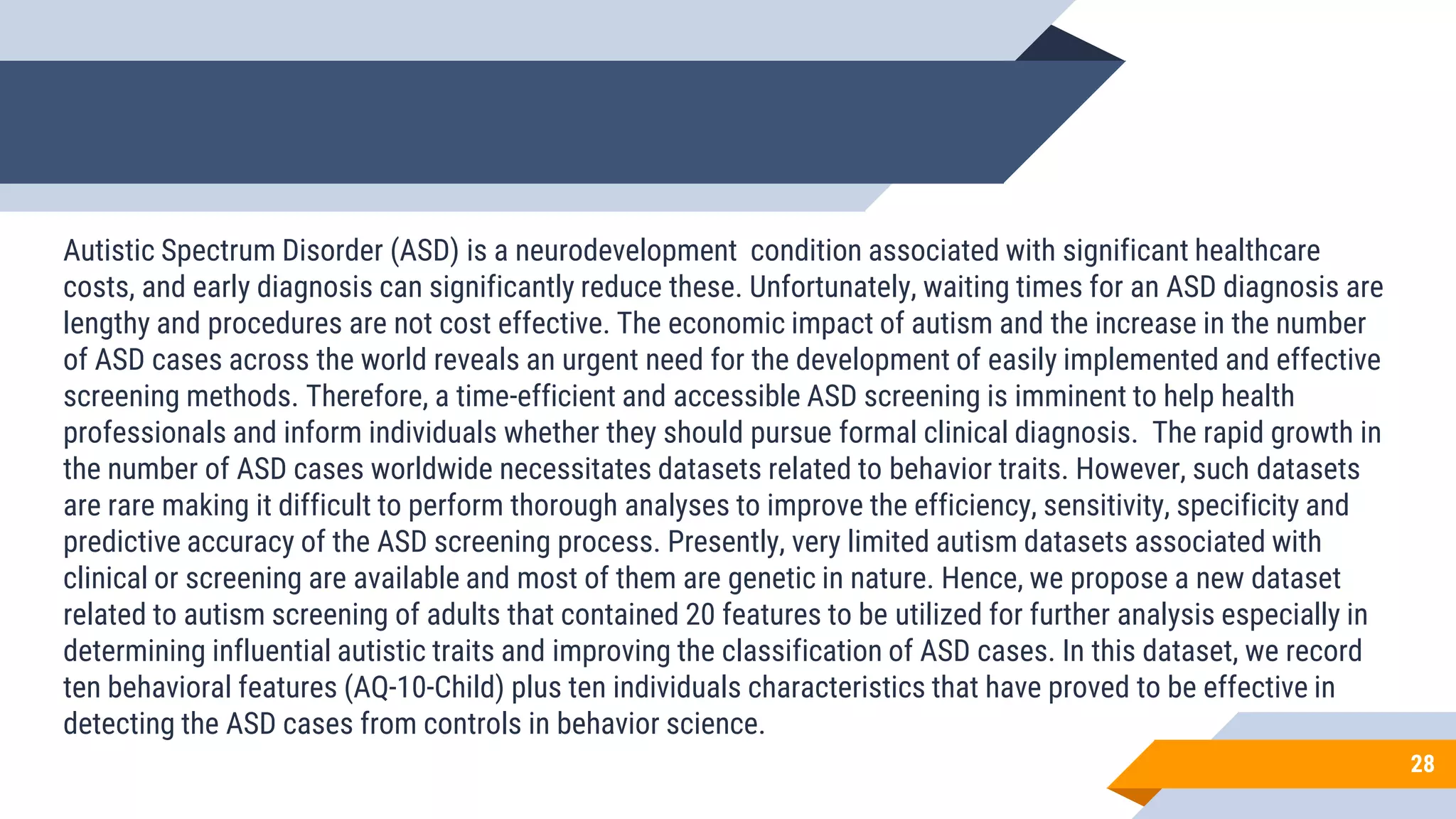 28
Autistic Spectrum Disorder (ASD) is a neurodevelopment condition associated with significant healthcare
costs, and early diagnosis can significantly reduce these. Unfortunately, waiting times for an ASD diagnosis are
lengthy and procedures are not cost effective. The economic impact of autism and the increase in the number
of ASD cases across the world reveals an urgent need for the development of easily implemented and effective
screening methods. Therefore, a time-efficient and accessible ASD screening is imminent to help health
professionals and inform individuals whether they should pursue formal clinical diagnosis. The rapid growth in
the number of ASD cases worldwide necessitates datasets related to behavior traits. However, such datasets
are rare making it difficult to perform thorough analyses to improve the efficiency, sensitivity, specificity and
predictive accuracy of the ASD screening process. Presently, very limited autism datasets associated with
clinical or screening are available and most of them are genetic in nature. Hence, we propose a new dataset
related to autism screening of adults that contained 20 features to be utilized for further analysis especially in
determining influential autistic traits and improving the classification of ASD cases. In this dataset, we record
ten behavioral features (AQ-10-Child) plus ten individuals characteristics that have proved to be effective in
detecting the ASD cases from controls in behavior science.
 