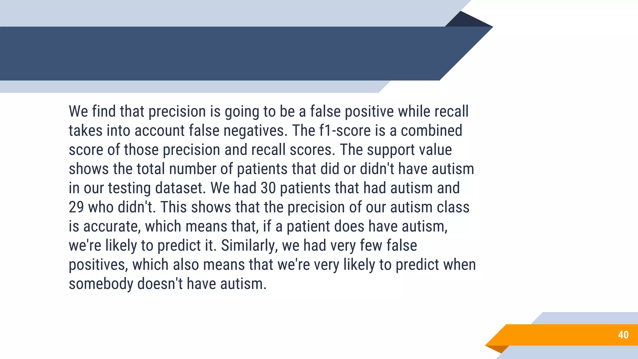 40
We find that precision is going to be a false positive while recall
takes into account false negatives. The f1-score is a combined
score of those precision and recall scores. The support value
shows the total number of patients that did or didn't have autism
in our testing dataset. We had 30 patients that had autism and
29 who didn't. This shows that the precision of our autism class
is accurate, which means that, if a patient does have autism,
we're likely to predict it. Similarly, we had very few false
positives, which also means that we're very likely to predict when
somebody doesn't have autism.
 