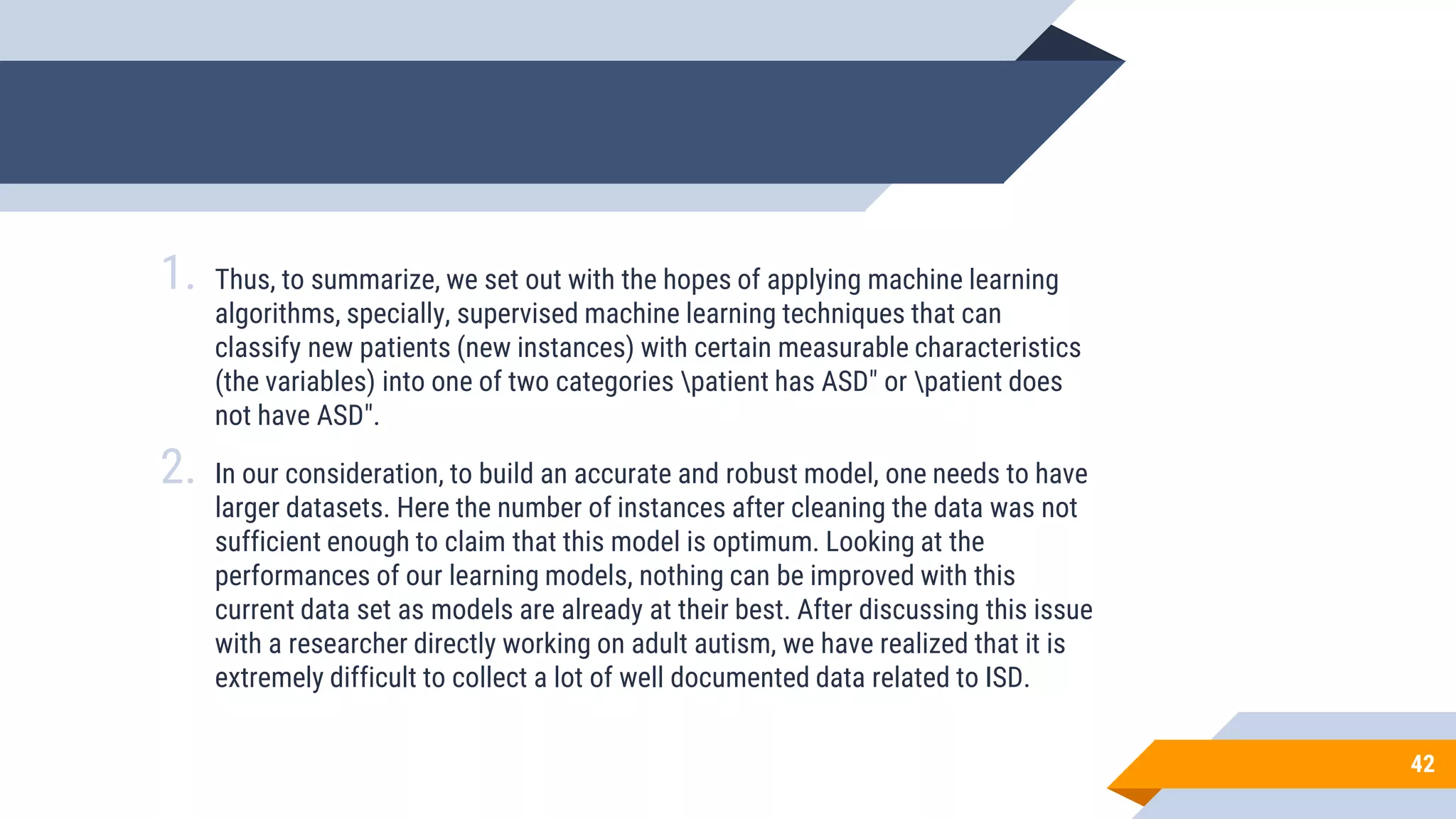 42
1. Thus, to summarize, we set out with the hopes of applying machine learning
algorithms, specially, supervised machine learning techniques that can
classify new patients (new instances) with certain measurable characteristics
(the variables) into one of two categories patient has ASD" or patient does
not have ASD".
2. In our consideration, to build an accurate and robust model, one needs to have
larger datasets. Here the number of instances after cleaning the data was not
sufficient enough to claim that this model is optimum. Looking at the
performances of our learning models, nothing can be improved with this
current data set as models are already at their best. After discussing this issue
with a researcher directly working on adult autism, we have realized that it is
extremely difficult to collect a lot of well documented data related to ISD.
 
