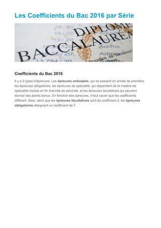 Les Coefficients du Bac 2016 par Série
Coefficients du Bac 2016
Il y a 3 types d’épreuves. Les épreuves anticipées, qui se passent en année de première,
les épreuves obligatoires, les épreuves de spécialité, qui dépendent de la matière de
spécialité choisie en fin d’année de seconde, et les épreuves facultatives qui peuvent
donner des points bonus. En fonction des épreuves, il faut savoir que les coefficients
diffèrent. Ainsi, alors que les épreuves facultatives sont de coefficient 2, les épreuves
obligatoires atteignent un coefficient de 7.
 