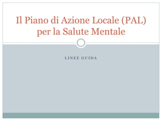 Il Piano di Azione Locale (PAL) 
per la Salute Mentale 
LINEE GUIDA 
 