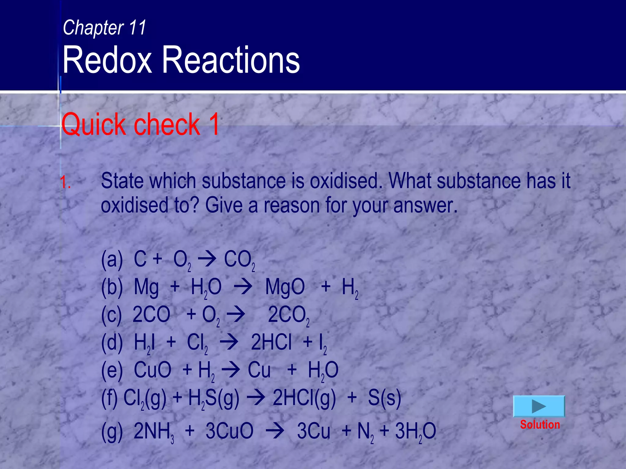 Quick check 1
1. State which substance is oxidised. What substance has it
oxidised to? Give a reason for your answer.
(a) C + O2  CO2
(b) Mg + H2O  MgO + H2
(c) 2CO + O2  2CO2
(d) H2I + Cl2  2HCl + I2
(e) CuO + H2  Cu + H2O
(f) Cl2(g) + H2S(g)  2HCl(g) + S(s)
(g) 2NH3 + 3CuO  3Cu + N2 + 3H2O Solution
Chapter 11
Redox Reactions
 
