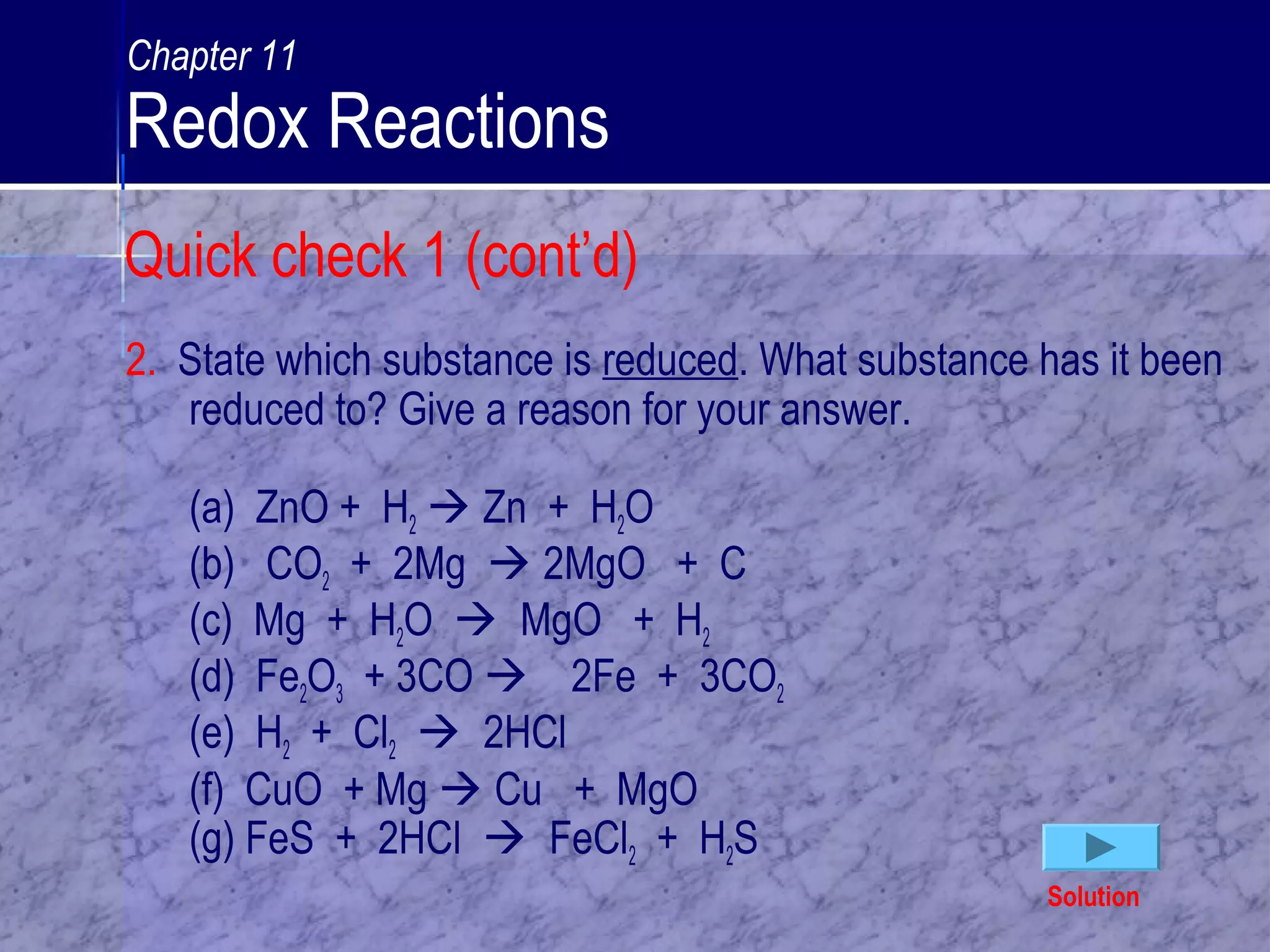 Quick check 1 (cont’d)
2. State which substance is reduced. What substance has it been
reduced to? Give a reason for your answer.
(a) ZnO + H2  Zn + H2O
(b) CO2 + 2Mg  2MgO + C
(c) Mg + H2O  MgO + H2
(d) Fe2O3 + 3CO  2Fe + 3CO2
(e) H2 + Cl2  2HCl
(f) CuO + Mg  Cu + MgO
(g) FeS + 2HCl  FeCl2 + H2S
Solution
Chapter 11
Redox Reactions
 