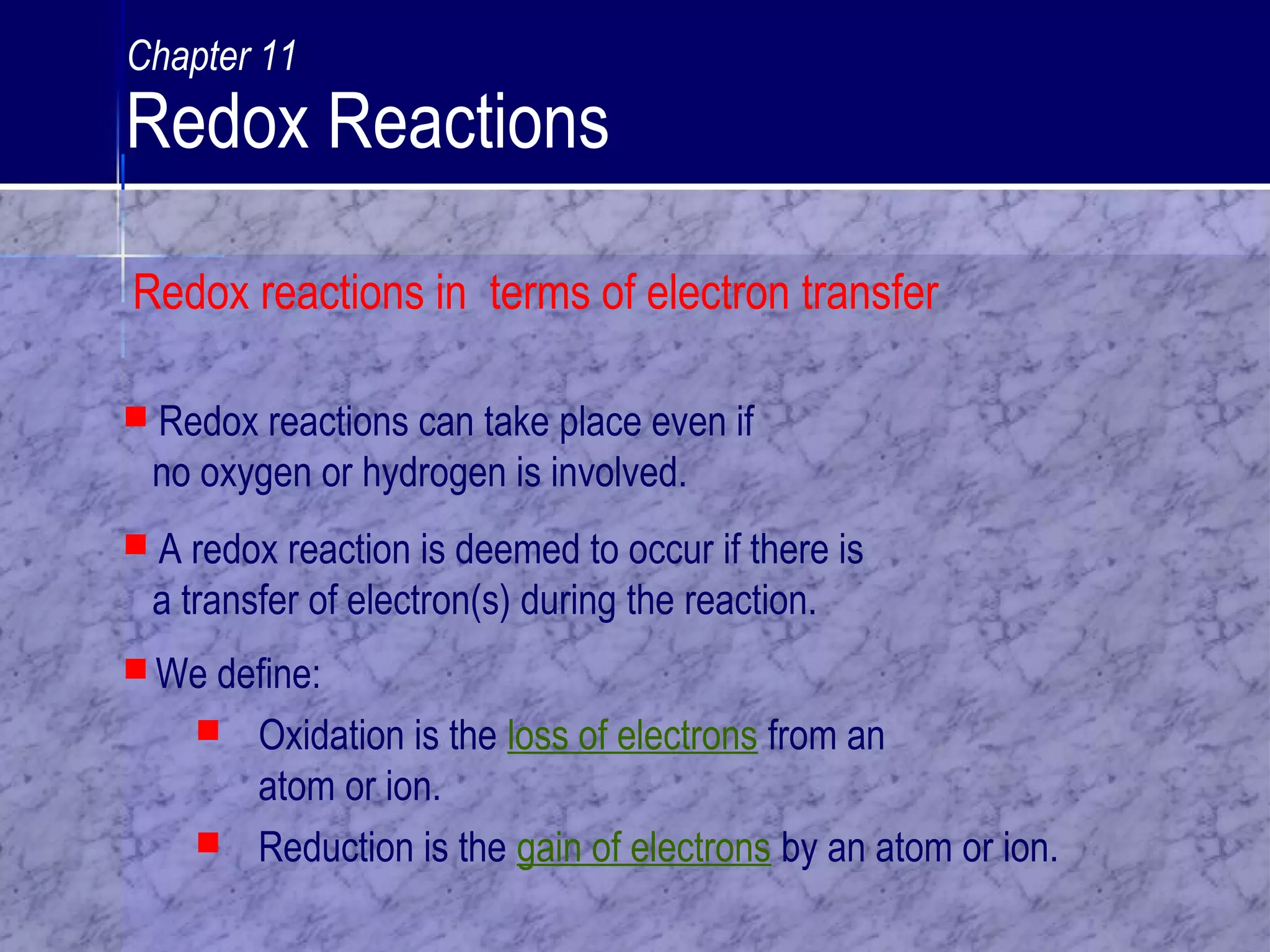  We define:
 Oxidation is the loss of electrons from an
atom or ion.
 Reduction is the gain of electrons by an atom or ion.
 Redox reactions can take place even if
no oxygen or hydrogen is involved.
 A redox reaction is deemed to occur if there is
a transfer of electron(s) during the reaction.
Redox reactions in terms of electron transfer
Chapter 11
Redox Reactions
 