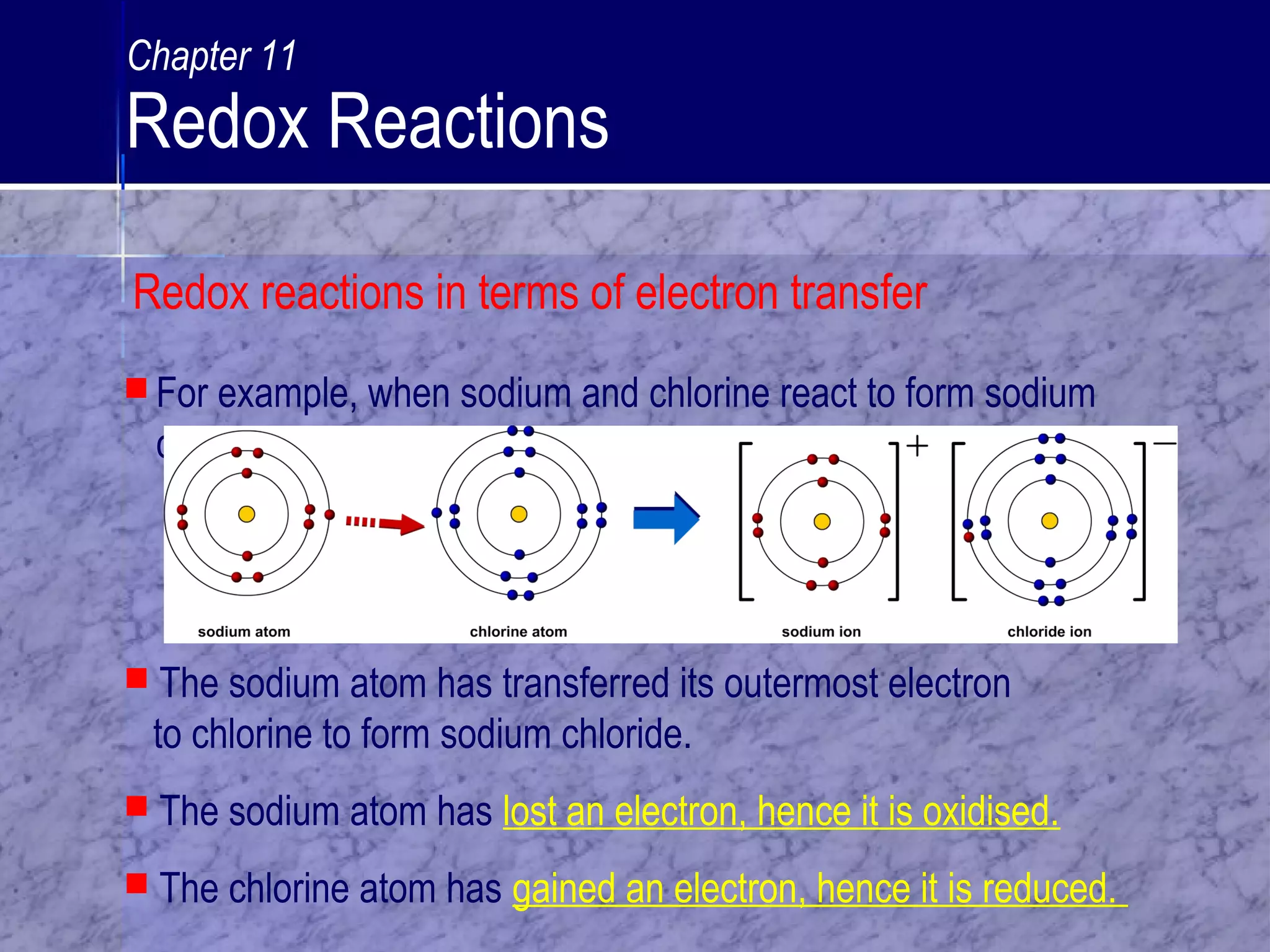  For example, when sodium and chlorine react to form sodium
chloride:
 The sodium atom has transferred its outermost electron
to chlorine to form sodium chloride.
 The sodium atom has lost an electron, hence it is oxidised.
 The chlorine atom has gained an electron, hence it is reduced.
Chapter 11
Redox Reactions
Redox reactions in terms of electron transfer
 