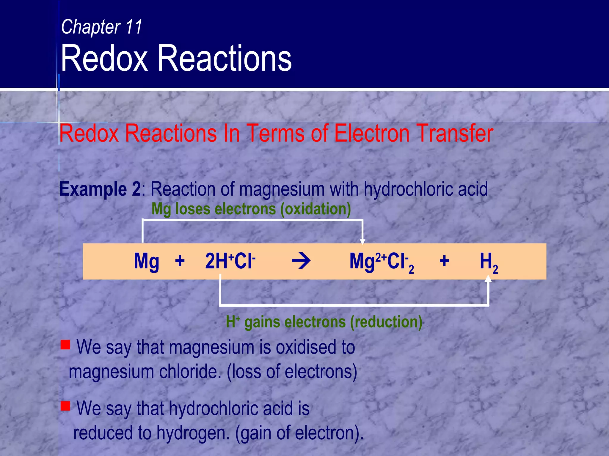 Example 2: Reaction of magnesium with hydrochloric acid
Mg + 2H+
Cl-
 Mg2+
Cl-
2 + H2
H+
gains electrons (reduction)
 We say that magnesium is oxidised to
magnesium chloride. (loss of electrons)
 We say that hydrochloric acid is
reduced to hydrogen. (gain of electron).
Mg loses electrons (oxidation)
Chapter 11
Redox Reactions
Redox Reactions In Terms of Electron Transfer
 