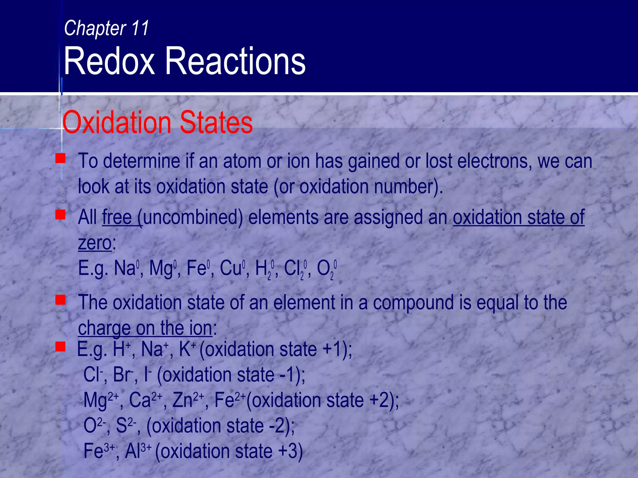  To determine if an atom or ion has gained or lost electrons, we can
look at its oxidation state (or oxidation number).
 All free (uncombined) elements are assigned an oxidation state of
zero:
E.g. Na0
, Mg0
, Fe0
, Cu0
, H2
0
, Cl2
0
, O2
0
 The oxidation state of an element in a compound is equal to the
charge on the ion:
 E.g. H+
, Na+
, K+
(oxidation state +1);
Cl-
, Br-
, I-
(oxidation state -1);
Mg2+
, Ca2+
, Zn2+
, Fe2+
(oxidation state +2);
O2-
, S2-
, (oxidation state -2);
Fe3+
, Al3+
(oxidation state +3)
Oxidation States
Chapter 11
Redox Reactions
 
