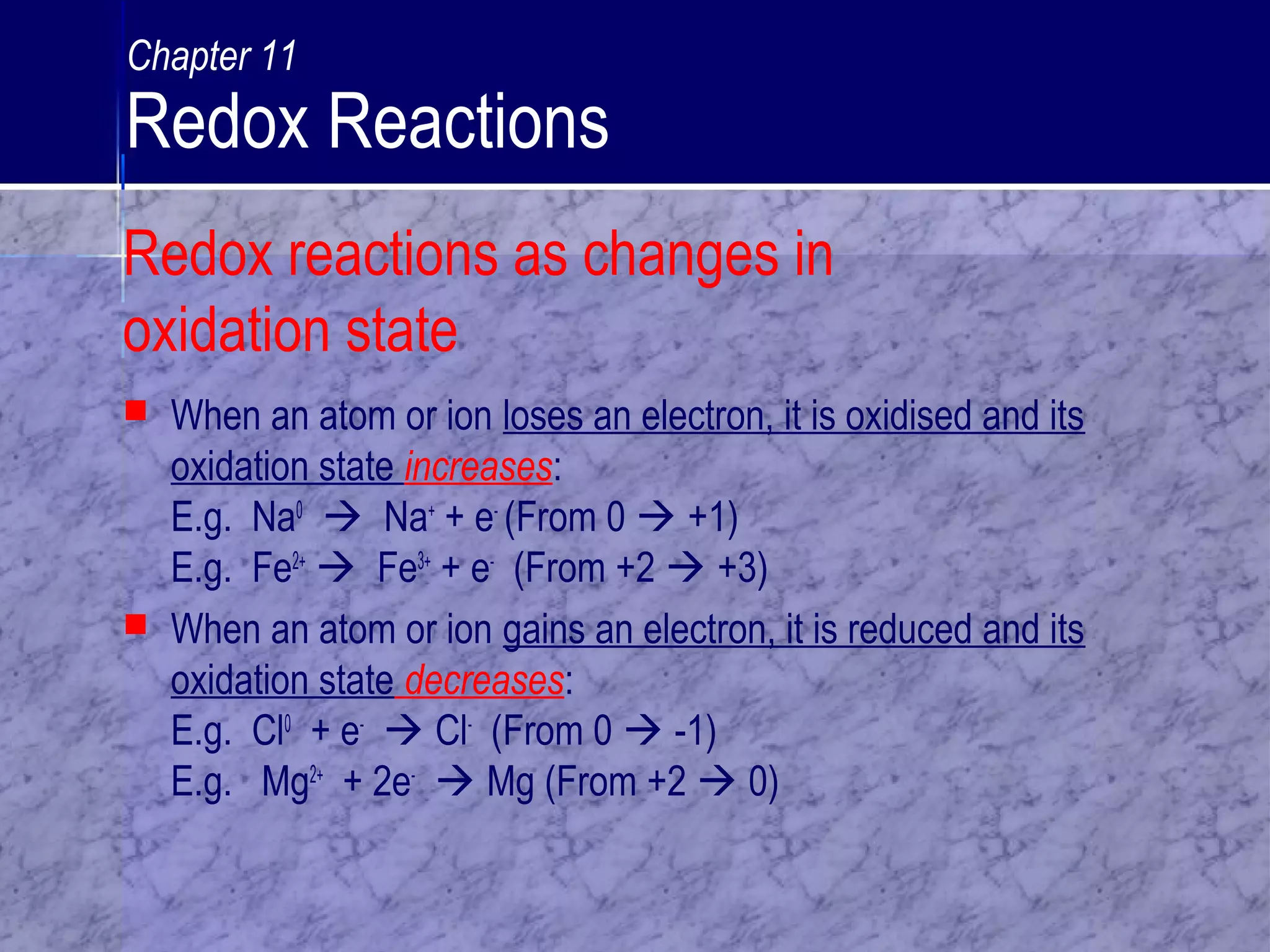  When an atom or ion loses an electron, it is oxidised and its
oxidation state increases:
E.g. Na0
 Na+
+ e-
(From 0  +1)
E.g. Fe2+
 Fe3+
+ e-
(From +2  +3)
 When an atom or ion gains an electron, it is reduced and its
oxidation state decreases:
E.g. Cl0
+ e-
 Cl-
(From 0  -1)
E.g. Mg2+
+ 2e-
 Mg (From +2  0)
Redox reactions as changes in
oxidation state
Chapter 11
Redox Reactions
 