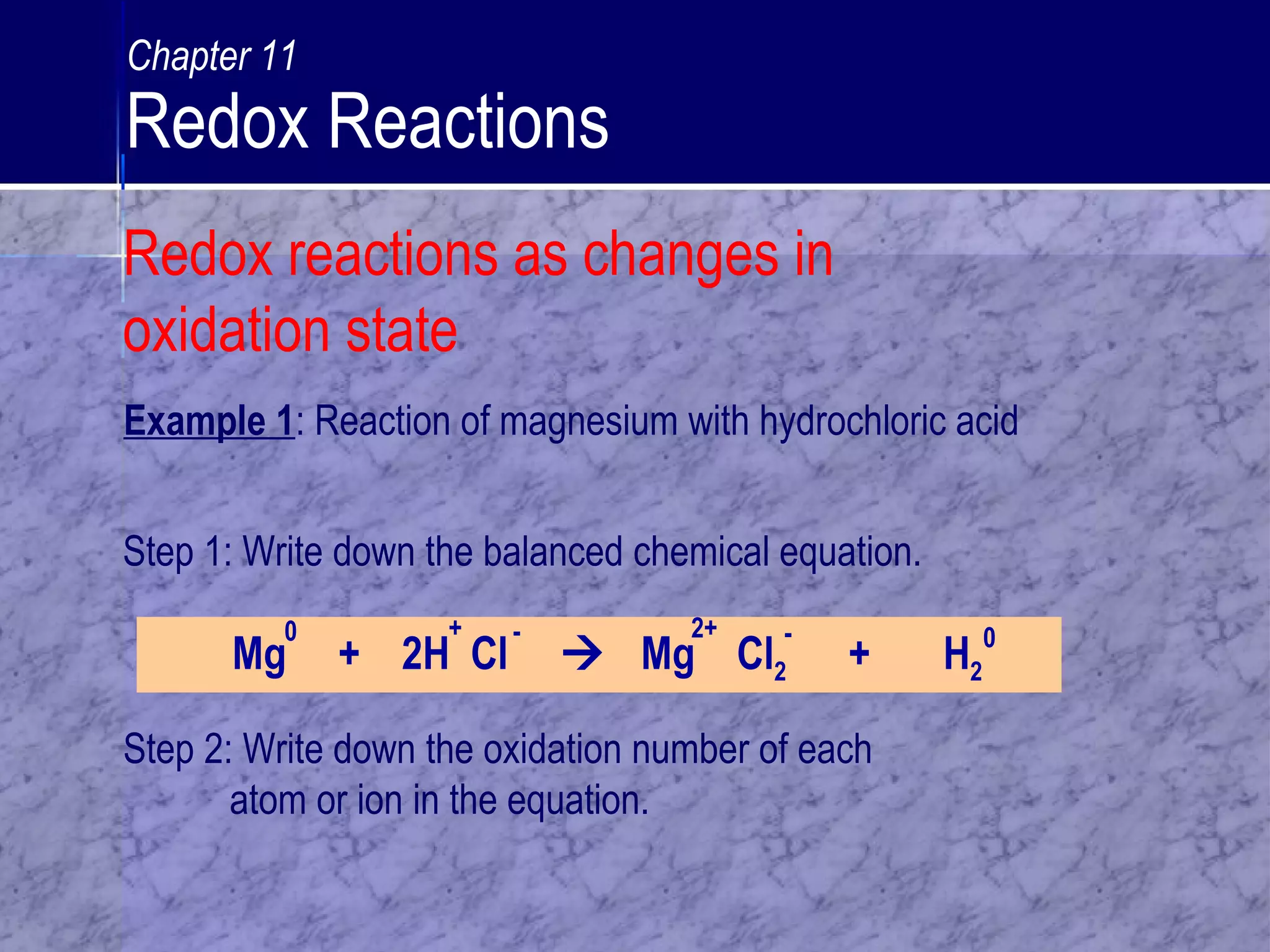 Example 1: Reaction of magnesium with hydrochloric acid
Step 1: Write down the balanced chemical equation.
Step 2: Write down the oxidation number of each
atom or ion in the equation.
Mg + 2H Cl  Mg Cl2 + H2
0 + - 2+ - 0
Redox reactions as changes in
oxidation state
Chapter 11
Redox Reactions
 