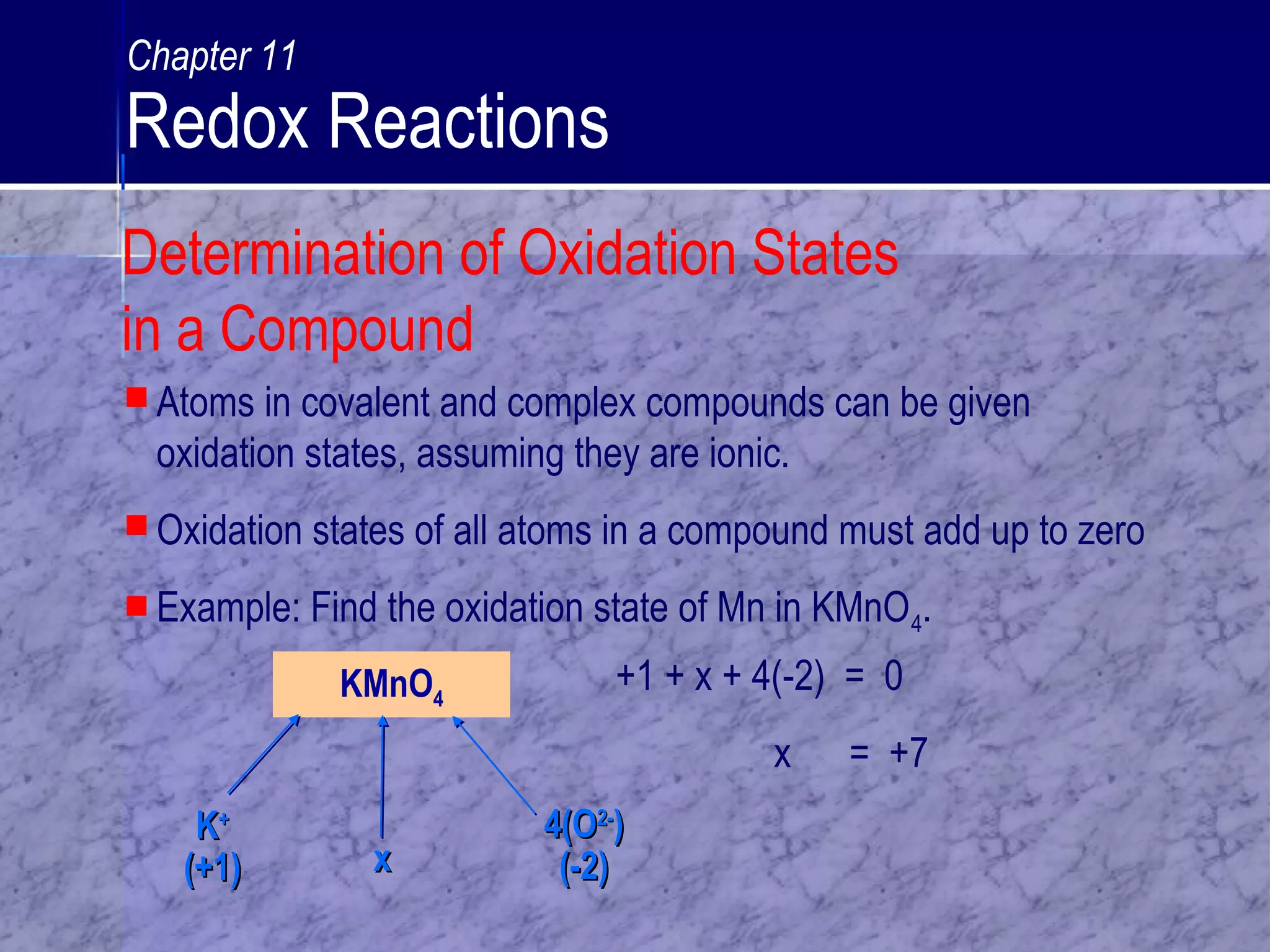 KMnO4
KK++
(+1)(+1) xx
4(O4(O2-2-
))
(-2)(-2)
 Atoms in covalent and complex compounds can be given
oxidation states, assuming they are ionic.
 Oxidation states of all atoms in a compound must add up to zero
 Example: Find the oxidation state of Mn in KMnO4.
+1 + x + 4(-2) = 0
x = +7
Determination of Oxidation States
in a Compound
Chapter 11
Redox Reactions
 