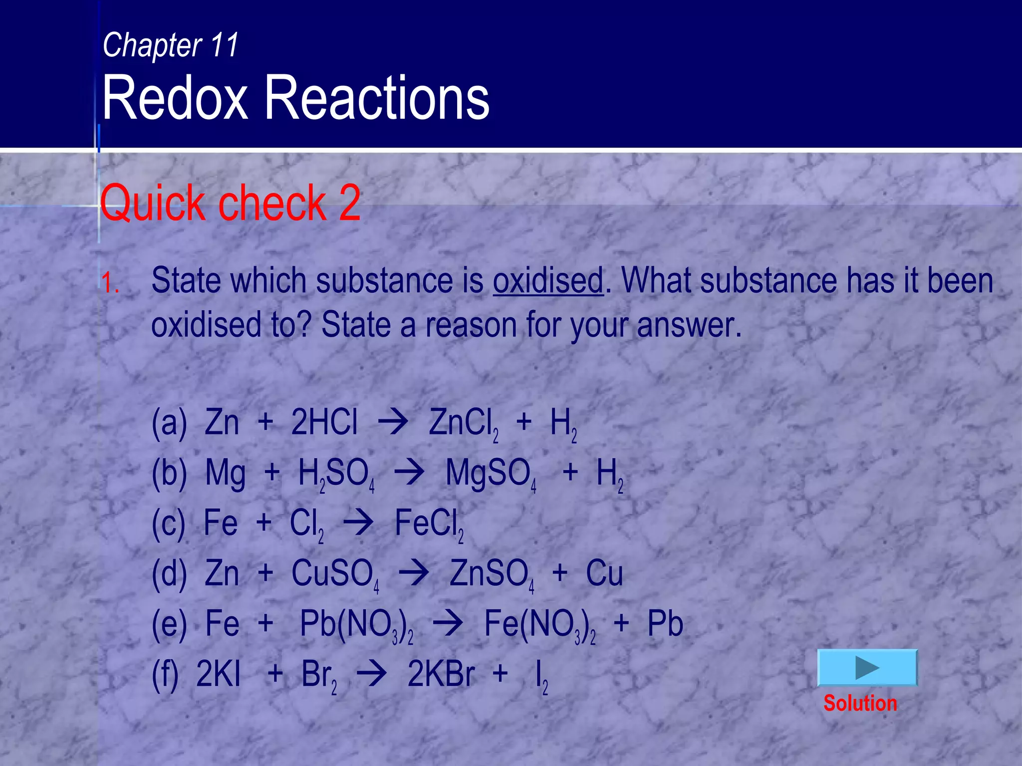 1. State which substance is oxidised. What substance has it been
oxidised to? State a reason for your answer.
(a) Zn + 2HCl  ZnCl2 + H2
(b) Mg + H2SO4  MgSO4 + H2
(c) Fe + Cl2  FeCl2
(d) Zn + CuSO4  ZnSO4 + Cu
(e) Fe + Pb(NO3)2  Fe(NO3)2 + Pb
(f) 2KI + Br2  2KBr + I2
Solution
Quick check 2
Chapter 11
Redox Reactions
 