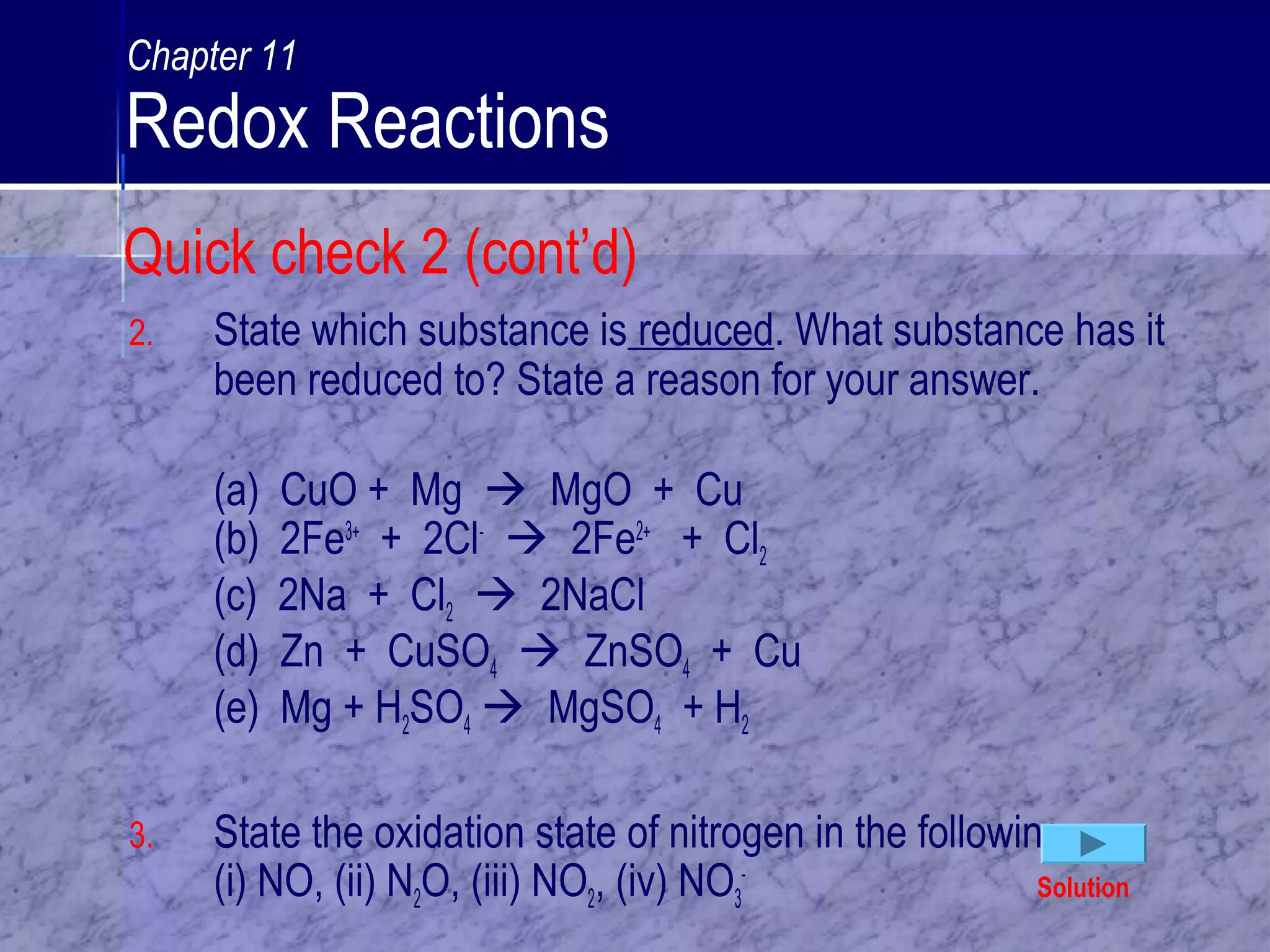 2. State which substance is reduced. What substance has it
been reduced to? State a reason for your answer.
(a) CuO + Mg  MgO + Cu
(b) 2Fe3+
+ 2Cl-
 2Fe2+
+ Cl2
(c) 2Na + Cl2  2NaCl
(d) Zn + CuSO4  ZnSO4 + Cu
(e) Mg + H2SO4  MgSO4 + H2
3. State the oxidation state of nitrogen in the following:
(i) NO, (ii) N2O, (iii) NO2, (iv) NO3
-
Solution
Quick check 2 (cont’d)
Chapter 11
Redox Reactions
 