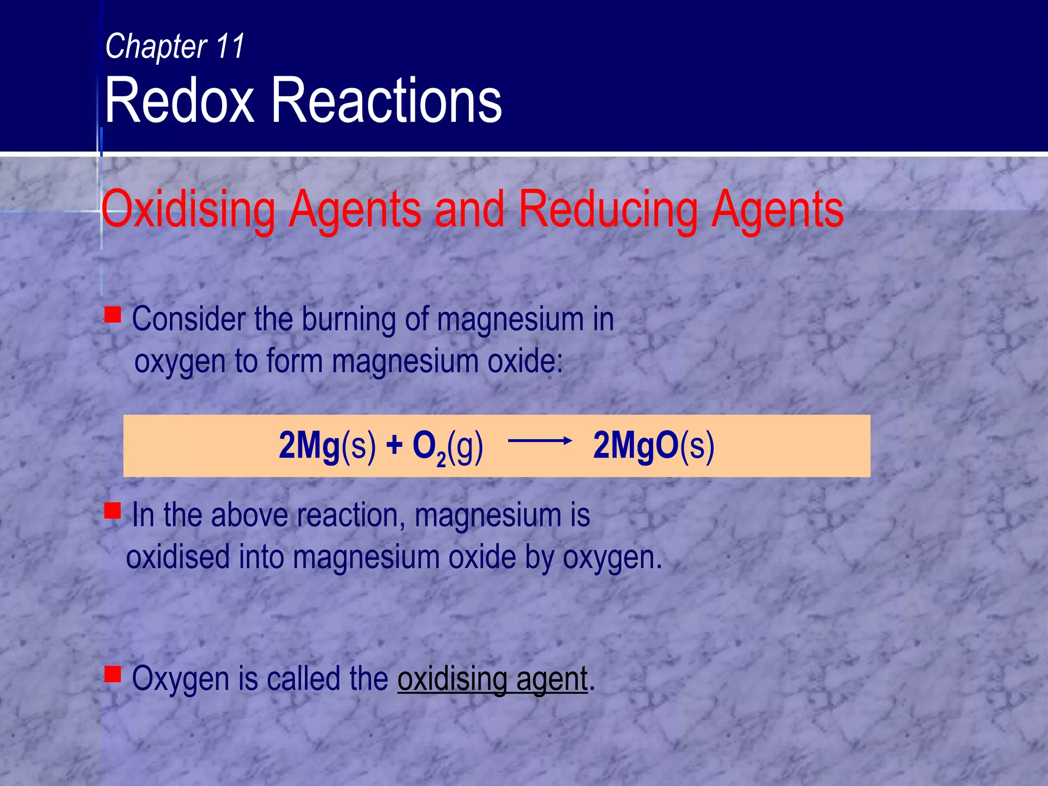 2Mg(s) + O2(g) 2MgO(s)
 In the above reaction, magnesium is
oxidised into magnesium oxide by oxygen.
 Consider the burning of magnesium in
oxygen to form magnesium oxide:
 Oxygen is called the oxidising agent.
Oxidising Agents and Reducing Agents
Chapter 11
Redox Reactions
 