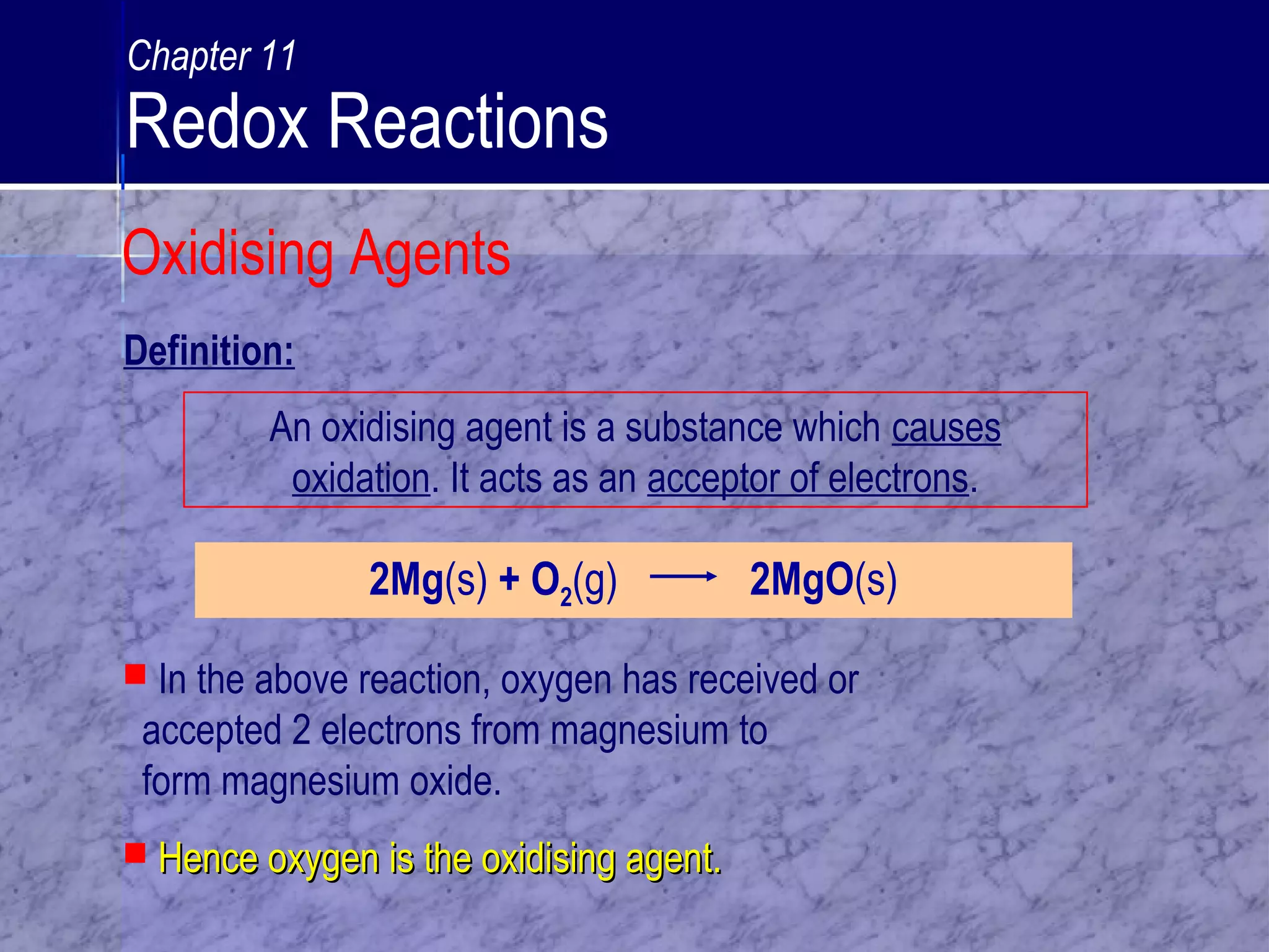 An oxidising agent is a substance which causes
oxidation. It acts as an acceptor of electrons.
2Mg(s) + O2(g) 2MgO(s)
 In the above reaction, oxygen has received or
accepted 2 electrons from magnesium to
form magnesium oxide.
 Hence oxygen is the oxidising agent.Hence oxygen is the oxidising agent.
Definition:
Oxidising Agents
Chapter 11
Redox Reactions
 