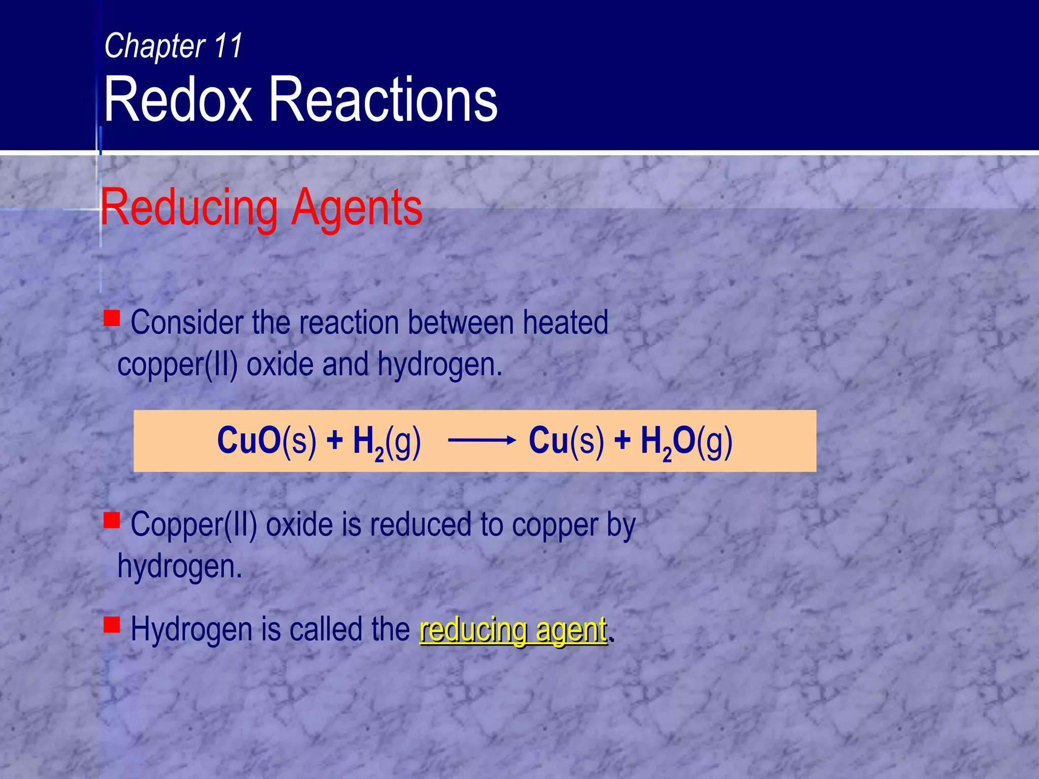  Consider the reaction between heated
copper(II) oxide and hydrogen.
CuO(s) + H2(g) Cu(s) + H2O(g)
 Copper(II) oxide is reduced to copper by
hydrogen.
 Hydrogen is called the reducing agentreducing agent..
Reducing Agents
Chapter 11
Redox Reactions
 