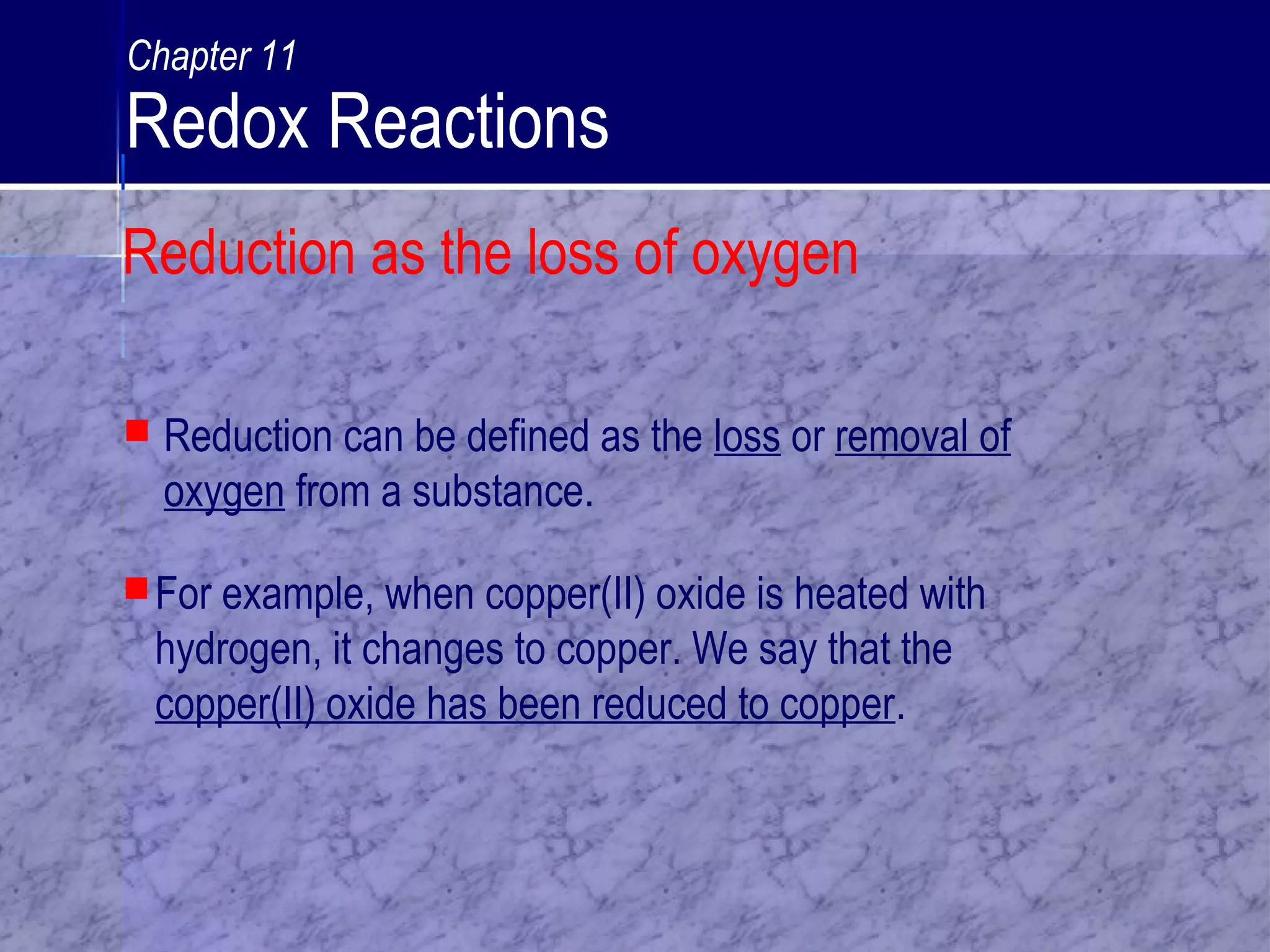 For example, when copper(II) oxide is heated with
hydrogen, it changes to copper. We say that the
copper(II) oxide has been reduced to copper.
 Reduction can be defined as the loss or removal of
oxygen from a substance.
Reduction as the loss of oxygen
Chapter 11
Redox Reactions
 
