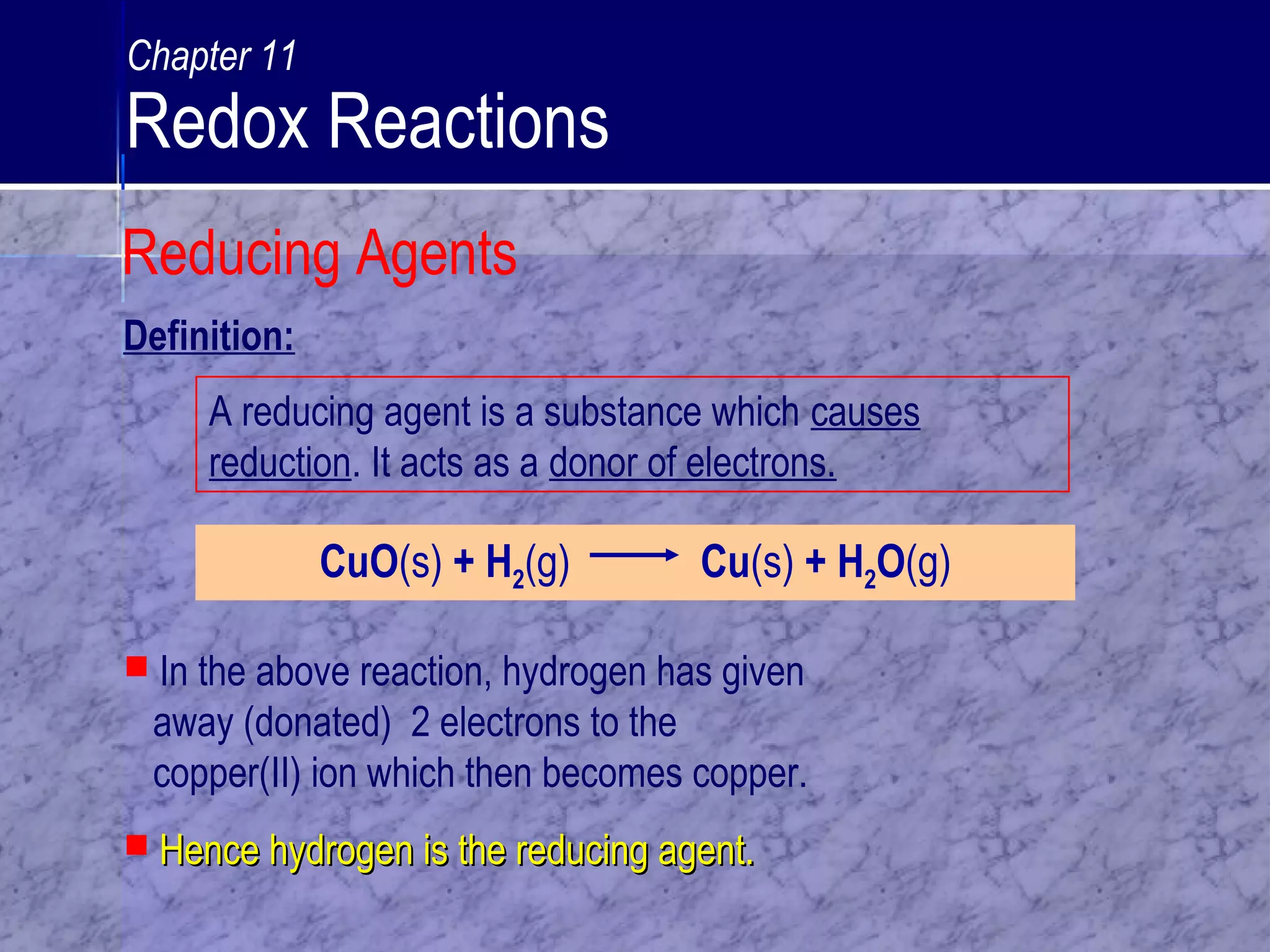 A reducing agent is a substance which causes
reduction. It acts as a donor of electrons.
CuO(s) + H2(g) Cu(s) + H2O(g)
 In the above reaction, hydrogen has given
away (donated) 2 electrons to the
copper(II) ion which then becomes copper.
 Hence hydrogen is the reducing agent.Hence hydrogen is the reducing agent.
Definition:
Reducing Agents
Chapter 11
Redox Reactions
 