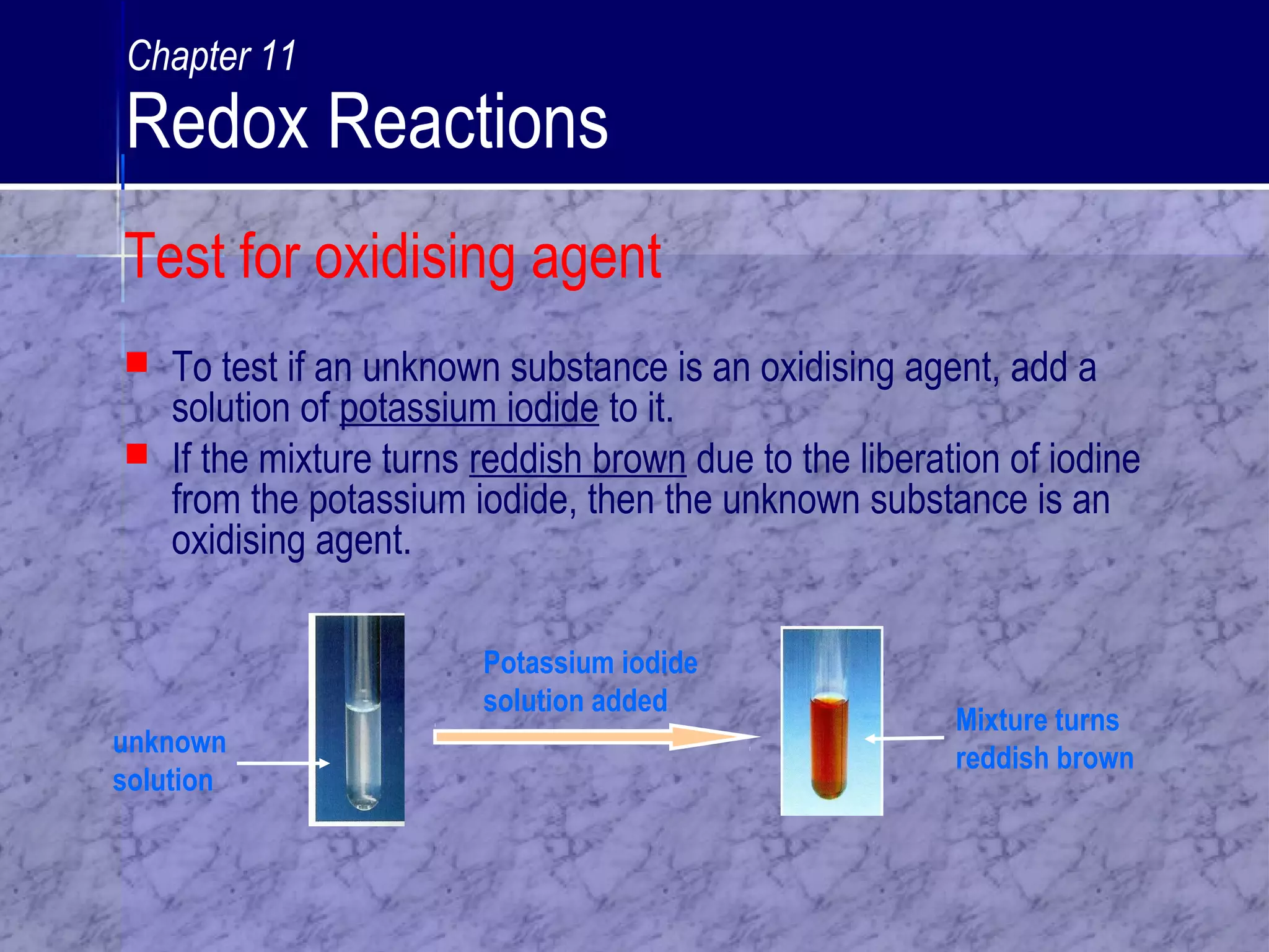 Test for oxidising agent
 To test if an unknown substance is an oxidising agent, add a
solution of potassium iodide to it.
 If the mixture turns reddish brown due to the liberation of iodine
from the potassium iodide, then the unknown substance is an
oxidising agent.
Potassium iodide
solution added
unknown
solution
Mixture turns
reddish brown
Chapter 11
Redox Reactions
 