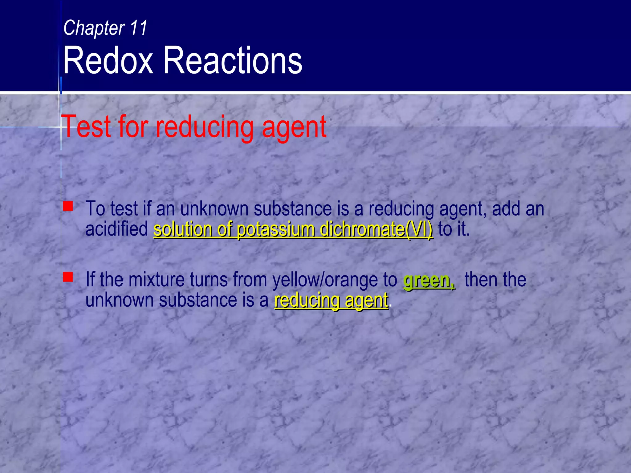 To test if an unknown substance is a reducing agent, add an
acidified solution of potassium dichromate(VI)solution of potassium dichromate(VI) to it.
 If the mixture turns from yellow/orange to green,green, then the
unknown substance is a reducing agentreducing agent.
Test for reducing agent
Chapter 11
Redox Reactions
 