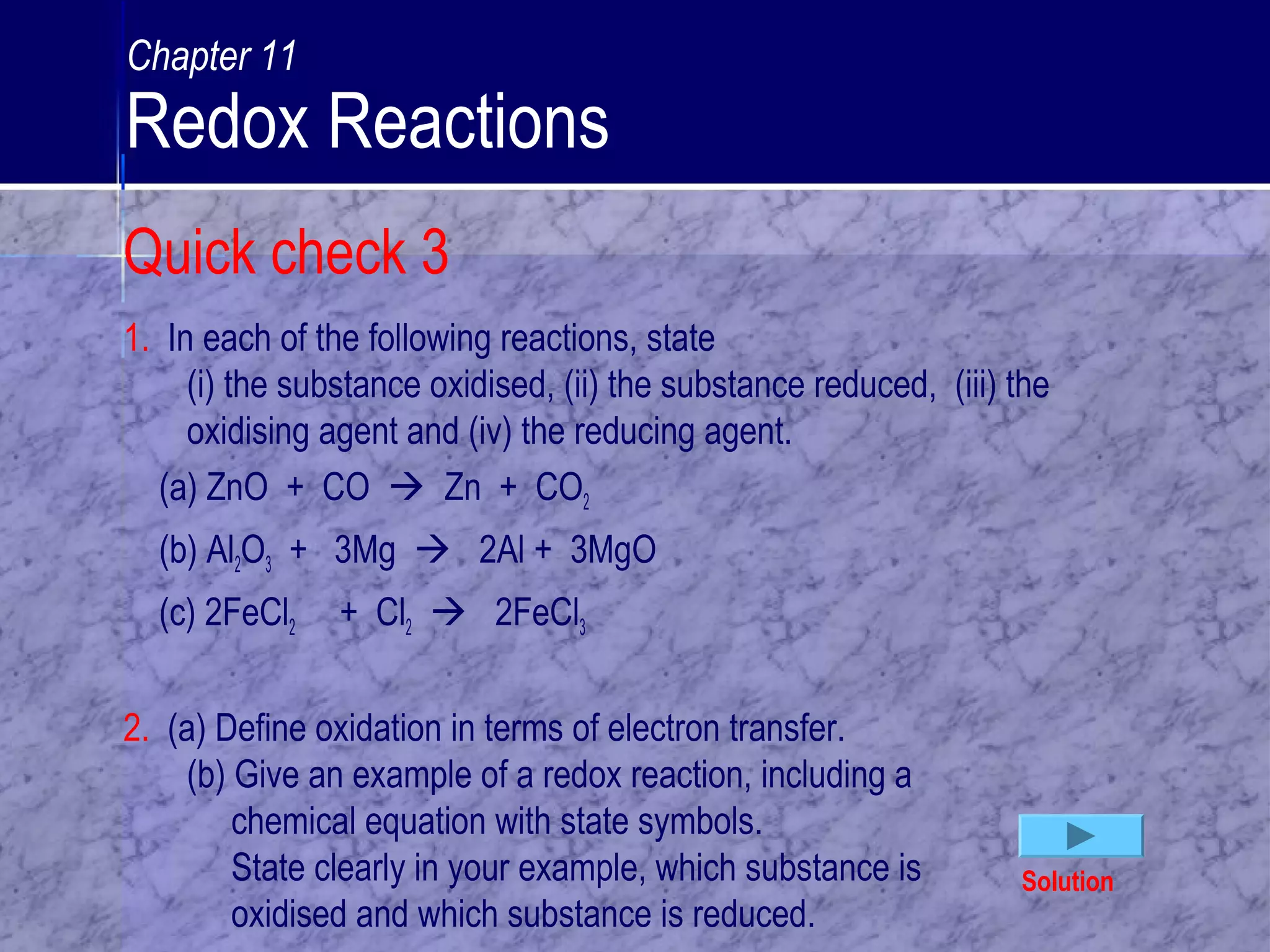 1. In each of the following reactions, state
(i) the substance oxidised, (ii) the substance reduced, (iii) the
oxidising agent and (iv) the reducing agent.
(a) ZnO + CO  Zn + CO2
(b) Al2O3 + 3Mg  2Al + 3MgO
(c) 2FeCl2 + Cl2  2FeCl3
2. (a) Define oxidation in terms of electron transfer.
(b) Give an example of a redox reaction, including a
chemical equation with state symbols.
State clearly in your example, which substance is
oxidised and which substance is reduced.
Solution
Quick check 3
Chapter 11
Redox Reactions
 