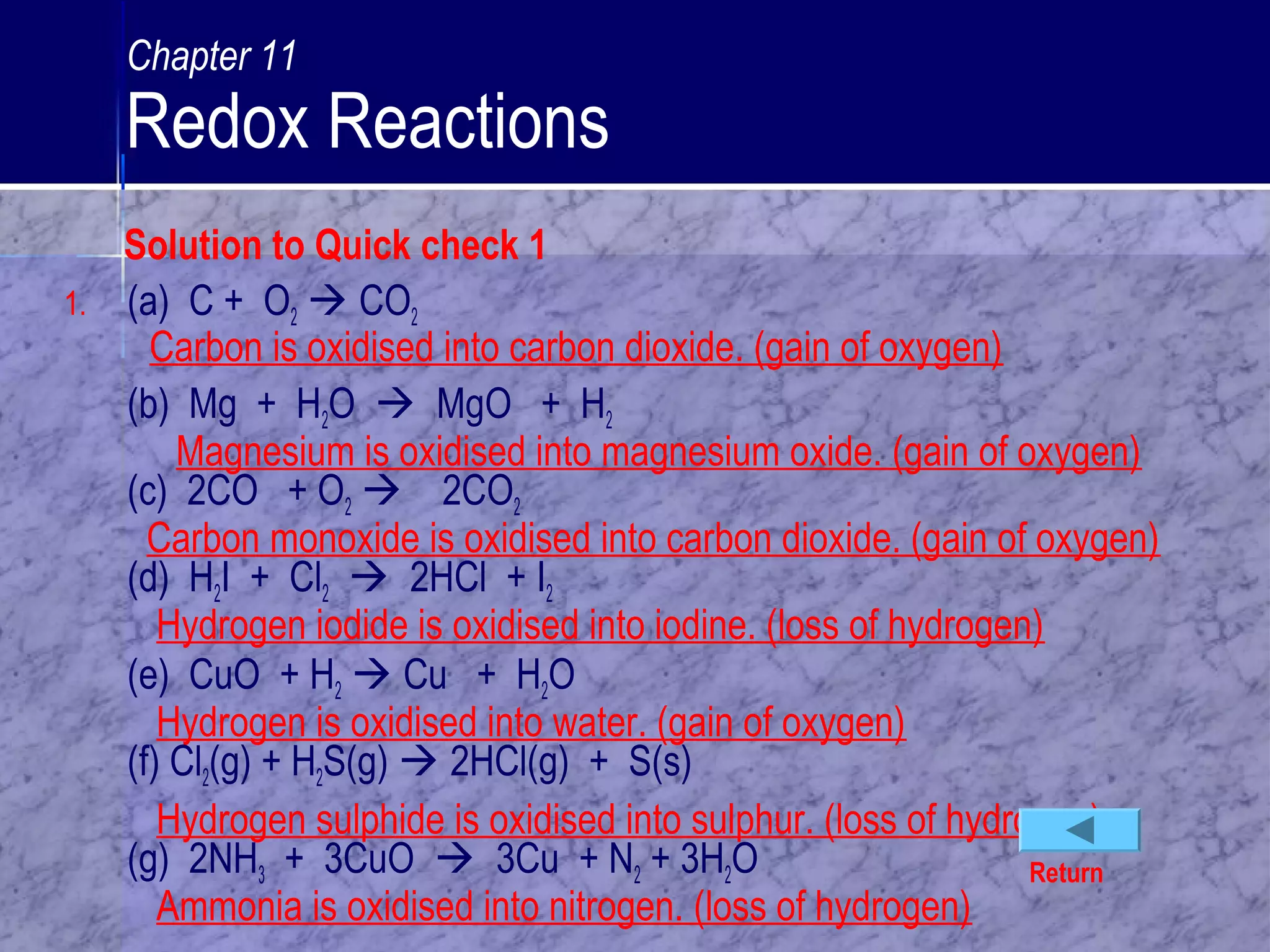 Solution to Quick check 1
1. (a) C + O2  CO2
Carbon is oxidised into carbon dioxide. (gain of oxygen)
(b) Mg + H2O  MgO + H2
Magnesium is oxidised into magnesium oxide. (gain of oxygen)
(c) 2CO + O2  2CO2
Carbon monoxide is oxidised into carbon dioxide. (gain of oxygen)
(d) H2I + Cl2  2HCl + I2
Hydrogen iodide is oxidised into iodine. (loss of hydrogen)
(e) CuO + H2  Cu + H2O
Hydrogen is oxidised into water. (gain of oxygen)
(f) Cl2(g) + H2S(g)  2HCl(g) + S(s)
Hydrogen sulphide is oxidised into sulphur. (loss of hydrogen)
(g) 2NH3 + 3CuO  3Cu + N2 + 3H2O
Ammonia is oxidised into nitrogen. (loss of hydrogen)
Return
Chapter 11
Redox Reactions
 