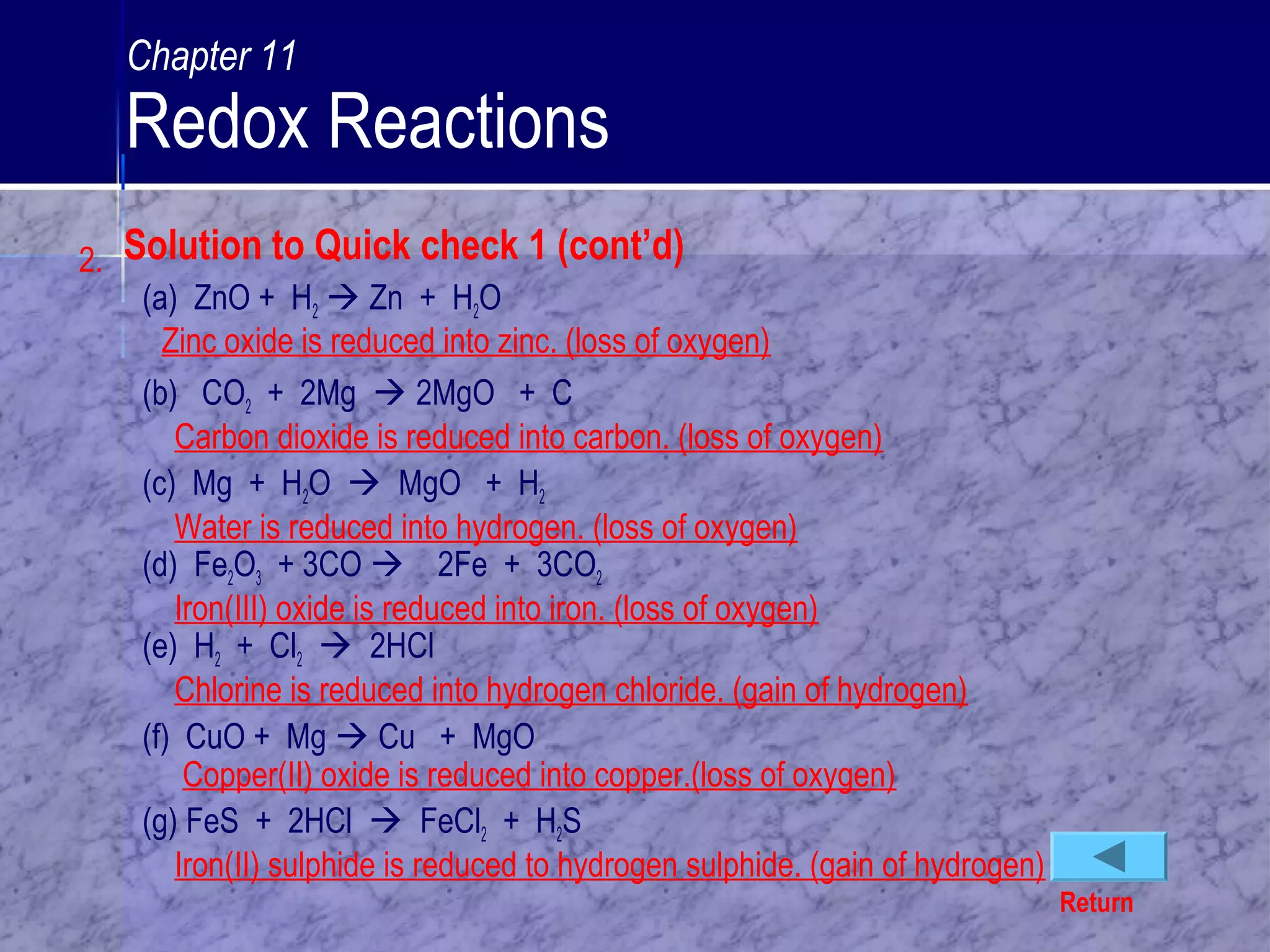 2.
(a) ZnO + H2  Zn + H2O
Zinc oxide is reduced into zinc. (loss of oxygen)
(b) CO2 + 2Mg  2MgO + C
Carbon dioxide is reduced into carbon. (loss of oxygen)
(c) Mg + H2O  MgO + H2
Water is reduced into hydrogen. (loss of oxygen)
(d) Fe2O3 + 3CO  2Fe + 3CO2
Iron(III) oxide is reduced into iron. (loss of oxygen)
(e) H2 + Cl2  2HCl
Chlorine is reduced into hydrogen chloride. (gain of hydrogen)
(f) CuO + Mg  Cu + MgO
Copper(II) oxide is reduced into copper.(loss of oxygen)
(g) FeS + 2HCl  FeCl2 + H2S
Iron(II) sulphide is reduced to hydrogen sulphide. (gain of hydrogen)
Return
Solution to Quick check 1 (cont’d)
Chapter 11
Redox Reactions
 