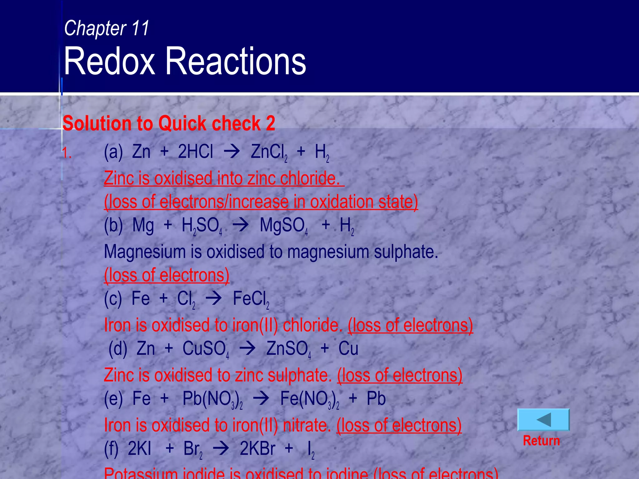 1. (a) Zn + 2HCl  ZnCl2 + H2
Zinc is oxidised into zinc chloride.
(loss of electrons/increase in oxidation state)
(b) Mg + H2SO4  MgSO4 + H2
Magnesium is oxidised to magnesium sulphate.
(loss of electrons)
(c) Fe + Cl2  FeCl2
Iron is oxidised to iron(II) chloride. (loss of electrons)
(d) Zn + CuSO4  ZnSO4 + Cu
Zinc is oxidised to zinc sulphate. (loss of electrons)
(e) Fe + Pb(NO3)2  Fe(NO3)2 + Pb
Iron is oxidised to iron(II) nitrate. (loss of electrons)
(f) 2KI + Br2  2KBr + I2
Return
Solution to Quick check 2
Chapter 11
Redox Reactions
 