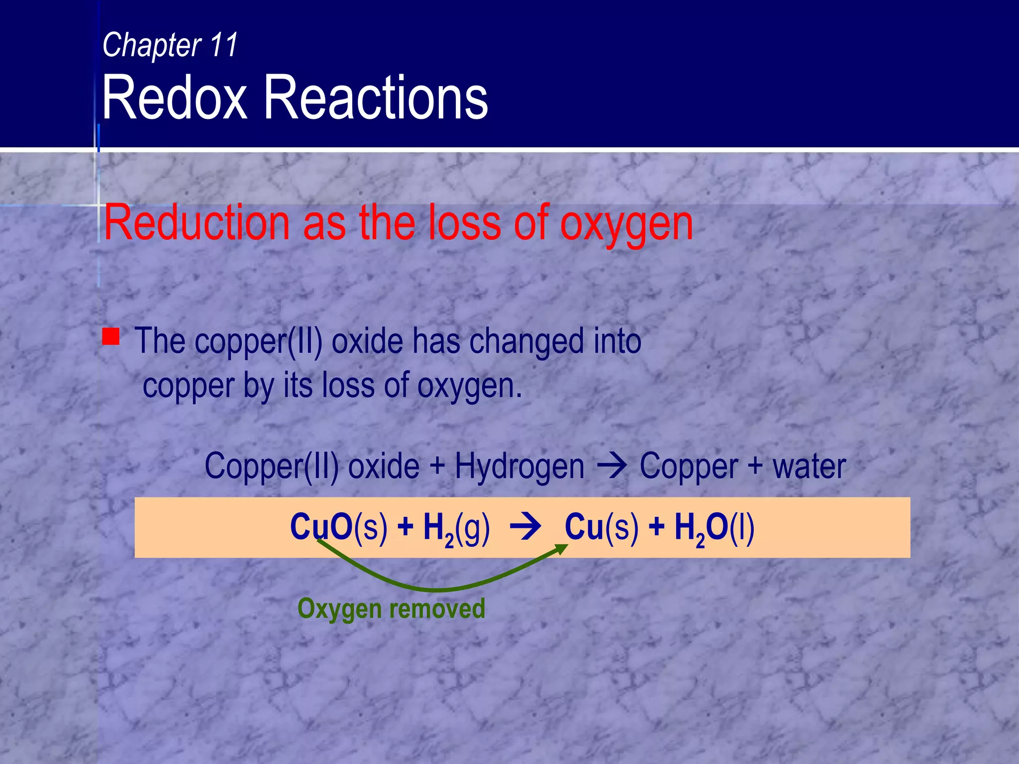 Oxygen removed
 The copper(II) oxide has changed into
copper by its loss of oxygen.
CuO(s) + H2(g)  Cu(s) + H2O(l)
Copper(II) oxide + Hydrogen  Copper + water
Reduction as the loss of oxygen
Chapter 11
Redox Reactions
 