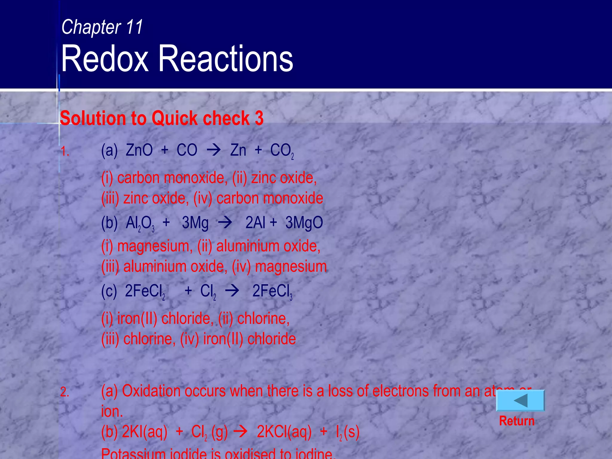 1. (a) ZnO + CO  Zn + CO2
(i) carbon monoxide, (ii) zinc oxide,
(iii) zinc oxide, (iv) carbon monoxide
(b) Al2O3 + 3Mg  2Al + 3MgO
(i) magnesium, (ii) aluminium oxide,
(iii) aluminium oxide, (iv) magnesium
(c) 2FeCl2 + Cl2  2FeCl3
(i) iron(II) chloride, (ii) chlorine,
(iii) chlorine, (iv) iron(II) chloride
2. (a) Oxidation occurs when there is a loss of electrons from an atom or
ion.
(b) 2KI(aq) + Cl2 (g)  2KCl(aq) + I2(s)
Return
Solution to Quick check 3
Chapter 11
Redox Reactions
 