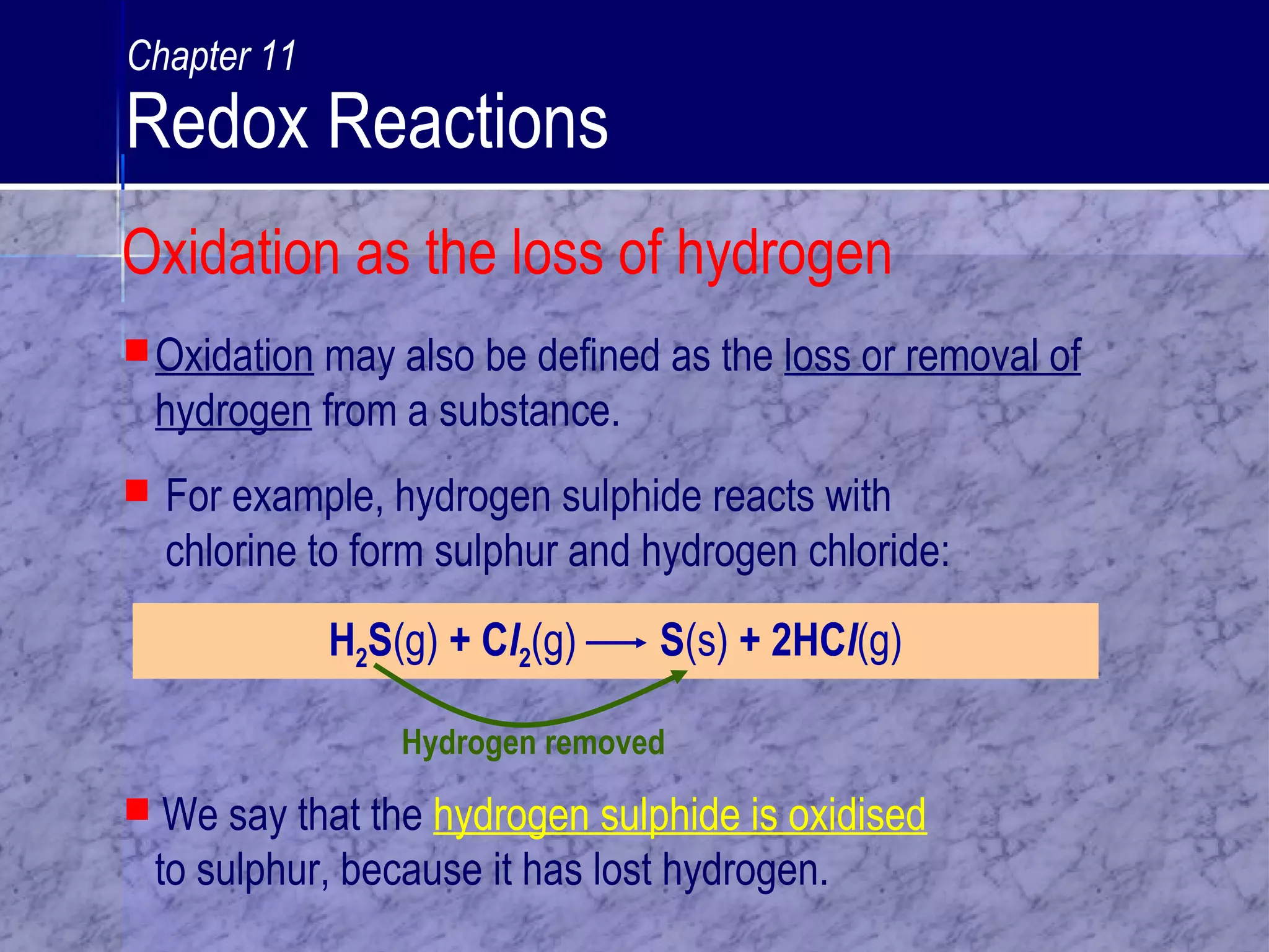 Hydrogen removed
Oxidation may also be defined as the loss or removal of
hydrogen from a substance.
H2S(g) + Cl2(g) S(s) + 2HCl(g)
 We say that the hydrogen sulphide is oxidised
to sulphur, because it has lost hydrogen.
 For example, hydrogen sulphide reacts with
chlorine to form sulphur and hydrogen chloride:
Oxidation as the loss of hydrogen
Chapter 11
Redox Reactions
 