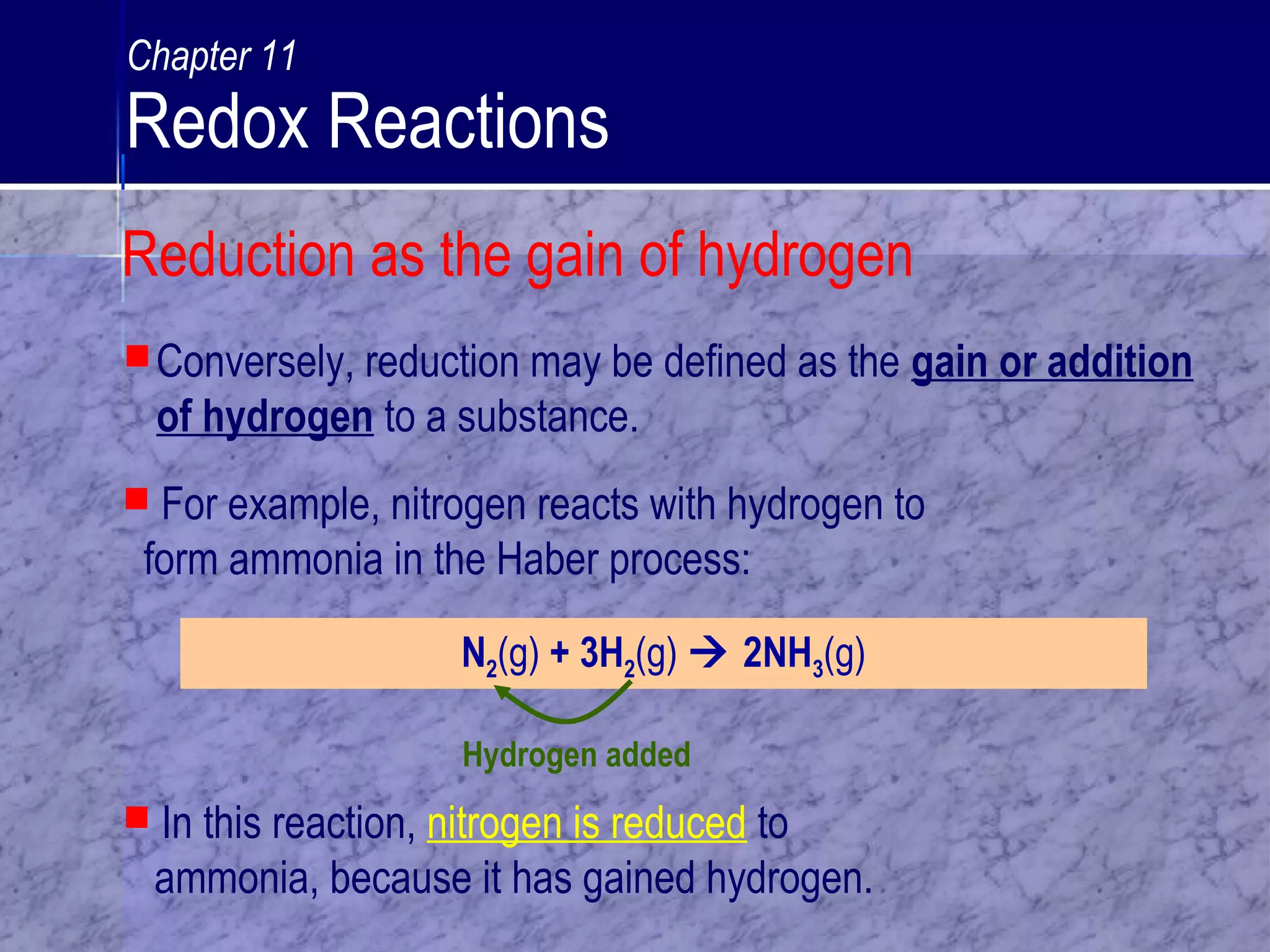 Conversely, reduction may be defined as the gain or addition
of hydrogen to a substance.
N2(g) + 3H2(g)  2NH3(g)
Hydrogen added
 In this reaction, nitrogen is reduced to
ammonia, because it has gained hydrogen.
 For example, nitrogen reacts with hydrogen to
form ammonia in the Haber process:
Reduction as the gain of hydrogen
Chapter 11
Redox Reactions
 