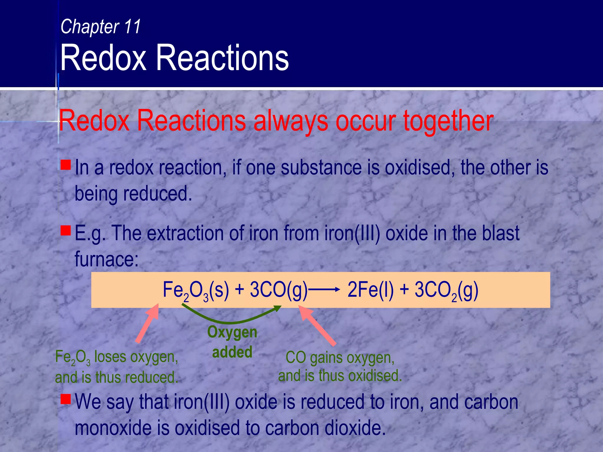 Oxygen
added
In a redox reaction, if one substance is oxidised, the other is
being reduced.
E.g. The extraction of iron from iron(III) oxide in the blast
furnace:
Fe2O3(s) + 3CO(g) 2Fe(l) + 3CO2(g)
Fe2O3 loses oxygen,
and is thus reduced.
CO gains oxygen,
and is thus oxidised.
We say that iron(III) oxide is reduced to iron, and carbon
monoxide is oxidised to carbon dioxide.
Redox Reactions always occur together
Chapter 11
Redox Reactions
 