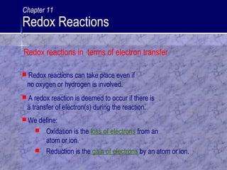  We define:
 Oxidation is the loss of electrons from an
atom or ion.
 Reduction is the gain of electrons by an atom or ion.
 Redox reactions can take place even if
no oxygen or hydrogen is involved.
 A redox reaction is deemed to occur if there is
a transfer of electron(s) during the reaction.
Redox reactions in terms of electron transfer
Chapter 11
Redox Reactions
 