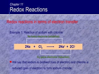2Na + Cl2 2Na+
+ 2Cl-
Na loses electrons (oxidation)
Cl2 gains electrons (reduction)
 We say that sodium is oxidised (loss of electron) and chlorine is
reduced (gain of electron) to form sodium chloride.
Example 1: Reaction of sodium with chlorine
Chapter 11
Redox Reactions
Redox reactions in terms of electron transfer
 