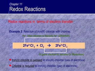 2Fe2+
Cl-
2 + Cl2  2Fe3+
Cl-
3
Example 3: Reaction of iron(II) chloride with chlorine.
Fe2+
loses electron to become Fe3+
(Oxidation)
Cl gains electron to become Cl-
(Reduction)
 Iron(II) chloride is oxidised to iron(III) chloride (loss of electrons)
 Chlorine is reduced to iron(III) chloride (gain of electrons)
Chapter 11
Redox Reactions
Redox reactions in terms of electron transfer
 
