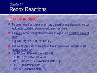  To determine if an atom or ion has gained or lost electrons, we can
look at its oxidation state (or oxidation number).
 All free (uncombined) elements are assigned an oxidation state of
zero:
E.g. Na0
, Mg0
, Fe0
, Cu0
, H2
0
, Cl2
0
, O2
0
 The oxidation state of an element in a compound is equal to the
charge on the ion:
 E.g. H+
, Na+
, K+
(oxidation state +1);
Cl-
, Br-
, I-
(oxidation state -1);
Mg2+
, Ca2+
, Zn2+
, Fe2+
(oxidation state +2);
O2-
, S2-
, (oxidation state -2);
Fe3+
, Al3+
(oxidation state +3)
Oxidation States
Chapter 11
Redox Reactions
 