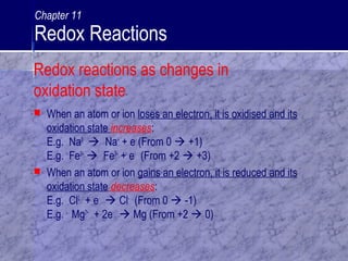  When an atom or ion loses an electron, it is oxidised and its
oxidation state increases:
E.g. Na0
 Na+
+ e-
(From 0  +1)
E.g. Fe2+
 Fe3+
+ e-
(From +2  +3)
 When an atom or ion gains an electron, it is reduced and its
oxidation state decreases:
E.g. Cl0
+ e-
 Cl-
(From 0  -1)
E.g. Mg2+
+ 2e-
 Mg (From +2  0)
Redox reactions as changes in
oxidation state
Chapter 11
Redox Reactions
 