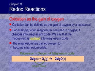  For example, when magnesium is burned in oxygen, it
changes into magnesium oxide. We say that the
magnesium is oxidised into magnesium oxide.
 Oxidation can be defined as the gain of oxygen by a substance.
 The magnesium has gained oxygen to
become magnesium oxide.
2Mg(s) + O2(g)  2MgO(s)
Oxygen added
Magnesium + Oxygen  Magnesium oxide
Oxidation as the gain of oxygen
Chapter 11
Redox Reactions
 