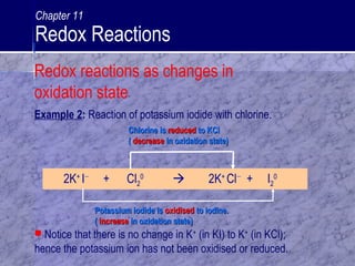 2K+
I−
+ Cl2
0
 2K+
Cl−
+ I2
0
Potassium iodide isPotassium iodide is oxidisedoxidised to iodine.to iodine.
(( increaseincrease in oxidation state)in oxidation state)
Chlorine isChlorine is reducedreduced to KClto KCl
(( decreasedecrease in oxidation state)in oxidation state)
Example 2: Reaction of potassium iodide with chlorine.
 Notice that there is no change in K+
(in KI) to K+
(in KCl);
hence the potassium ion has not been oxidised or reduced.
Redox reactions as changes in
oxidation state
Chapter 11
Redox Reactions
 