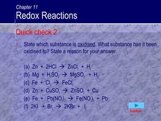 1. State which substance is oxidised. What substance has it been
oxidised to? State a reason for your answer.
(a) Zn + 2HCl  ZnCl2 + H2
(b) Mg + H2SO4  MgSO4 + H2
(c) Fe + Cl2  FeCl2
(d) Zn + CuSO4  ZnSO4 + Cu
(e) Fe + Pb(NO3)2  Fe(NO3)2 + Pb
(f) 2KI + Br2  2KBr + I2
Solution
Quick check 2
Chapter 11
Redox Reactions
 