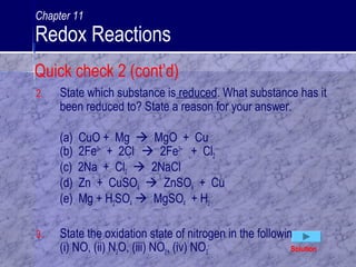 2. State which substance is reduced. What substance has it
been reduced to? State a reason for your answer.
(a) CuO + Mg  MgO + Cu
(b) 2Fe3+
+ 2Cl-
 2Fe2+
+ Cl2
(c) 2Na + Cl2  2NaCl
(d) Zn + CuSO4  ZnSO4 + Cu
(e) Mg + H2SO4  MgSO4 + H2
3. State the oxidation state of nitrogen in the following:
(i) NO, (ii) N2O, (iii) NO2, (iv) NO3
-
Solution
Quick check 2 (cont’d)
Chapter 11
Redox Reactions
 