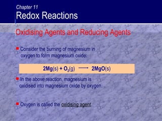 2Mg(s) + O2(g) 2MgO(s)
 In the above reaction, magnesium is
oxidised into magnesium oxide by oxygen.
 Consider the burning of magnesium in
oxygen to form magnesium oxide:
 Oxygen is called the oxidising agent.
Oxidising Agents and Reducing Agents
Chapter 11
Redox Reactions
 