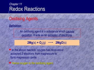 An oxidising agent is a substance which causes
oxidation. It acts as an acceptor of electrons.
2Mg(s) + O2(g) 2MgO(s)
 In the above reaction, oxygen has received or
accepted 2 electrons from magnesium to
form magnesium oxide.
 Hence oxygen is the oxidising agent.Hence oxygen is the oxidising agent.
Definition:
Oxidising Agents
Chapter 11
Redox Reactions
 